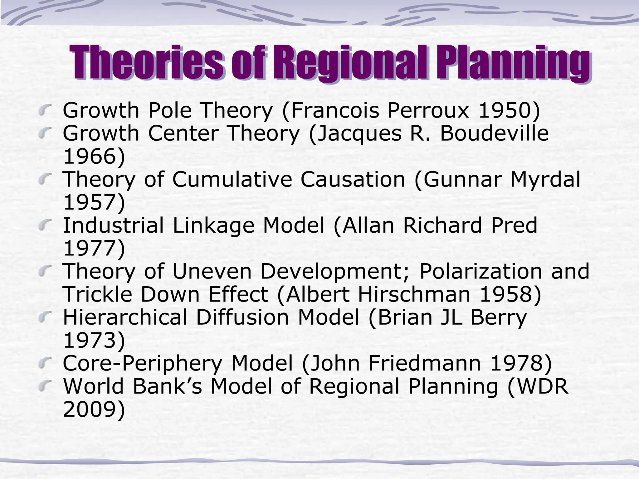 Theories of Regional Planning
Growth Pole Theory (Francois Perroux 1950)
Growth Center Theory (Jacques R. Boudeville
1966)
Theory of Cumulative Causation (Gunnar Myrdal
1957)
Industrial Linkage Model (Allan Richard Pred
1977)
Theory of Uneven Development; Polarization and
Trickle Down Effect (Albert Hirschman 1958)
Hierarchical Diffusion Model (Brian JL Berry
1973)
Core-Periphery Model (John Friedmann 1978)
World Bank’s Model of Regional Planning (WDR
2009)
 
