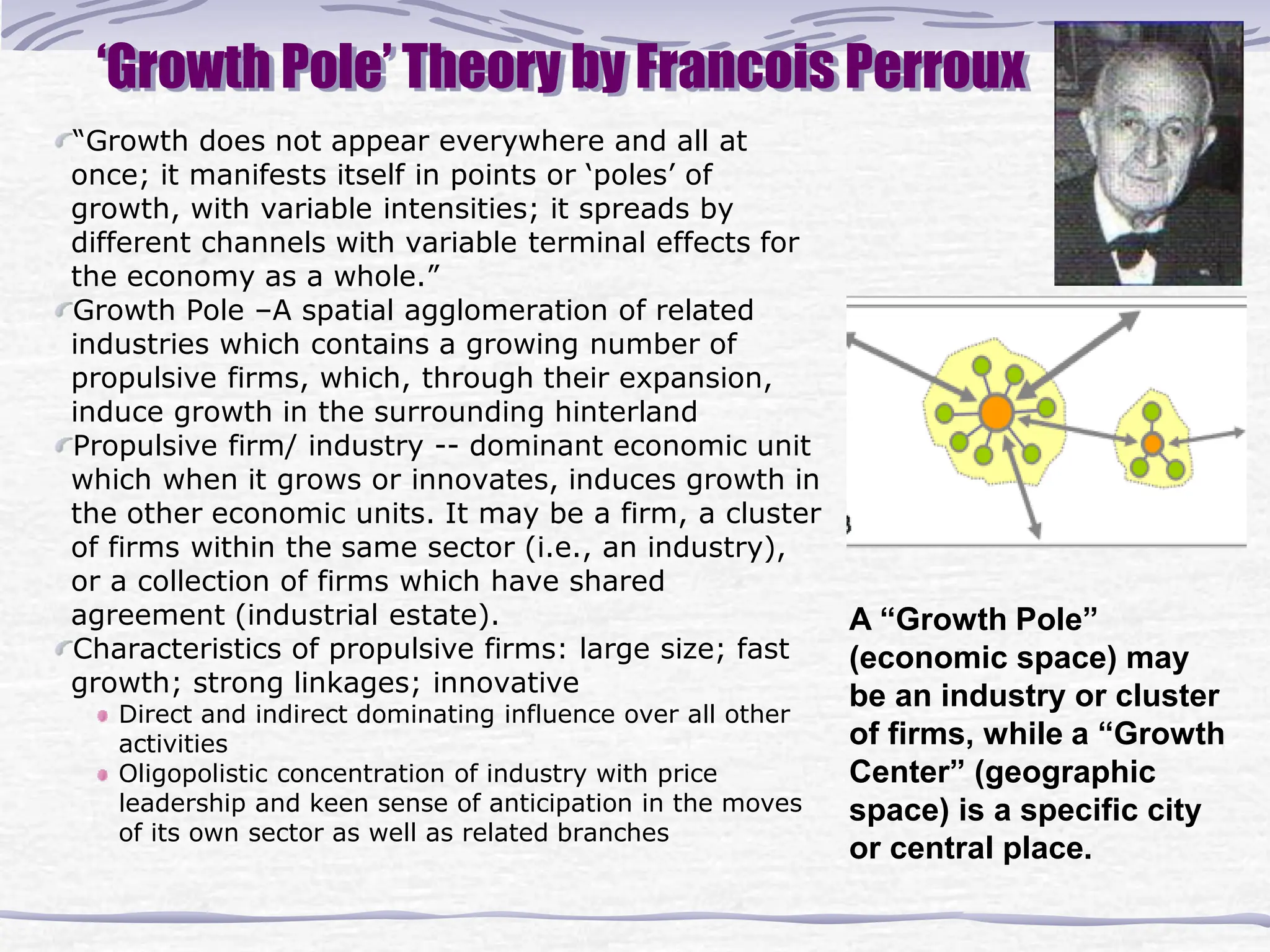‘Growth Pole’ Theory by Francois Perroux
“Growth does not appear everywhere and all at
once; it manifests itself in points or ‘poles’ of
growth, with variable intensities; it spreads by
different channels with variable terminal effects for
the economy as a whole.”
Growth Pole –A spatial agglomeration of related
industries which contains a growing number of
propulsive firms, which, through their expansion,
induce growth in the surrounding hinterland
Propulsive firm/ industry -- dominant economic unit
which when it grows or innovates, induces growth in
the other economic units. It may be a firm, a cluster
of firms within the same sector (i.e., an industry),
or a collection of firms which have shared
agreement (industrial estate).
Characteristics of propulsive firms: large size; fast
growth; strong linkages; innovative
Direct and indirect dominating influence over all other
activities
Oligopolistic concentration of industry with price
leadership and keen sense of anticipation in the moves
of its own sector as well as related branches
A “Growth Pole”
(economic space) may
be an industry or cluster
of firms, while a “Growth
Center” (geographic
space) is a specific city
or central place.
 