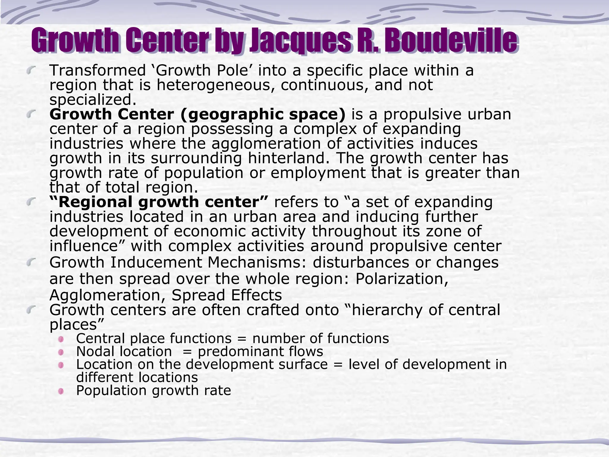 Growth Center by Jacques R. Boudeville
Transformed ‘Growth Pole’ into a specific place within a
region that is heterogeneous, continuous, and not
specialized.
Growth Center (geographic space) is a propulsive urban
center of a region possessing a complex of expanding
industries where the agglomeration of activities induces
growth in its surrounding hinterland. The growth center has
growth rate of population or employment that is greater than
that of total region.
“Regional growth center” refers to “a set of expanding
industries located in an urban area and inducing further
development of economic activity throughout its zone of
influence” with complex activities around propulsive center
Growth Inducement Mechanisms: disturbances or changes
are then spread over the whole region: Polarization,
Agglomeration, Spread Effects
Growth centers are often crafted onto “hierarchy of central
places”
Central place functions = number of functions
Nodal location = predominant flows
Location on the development surface = level of development in
different locations
Population growth rate
 