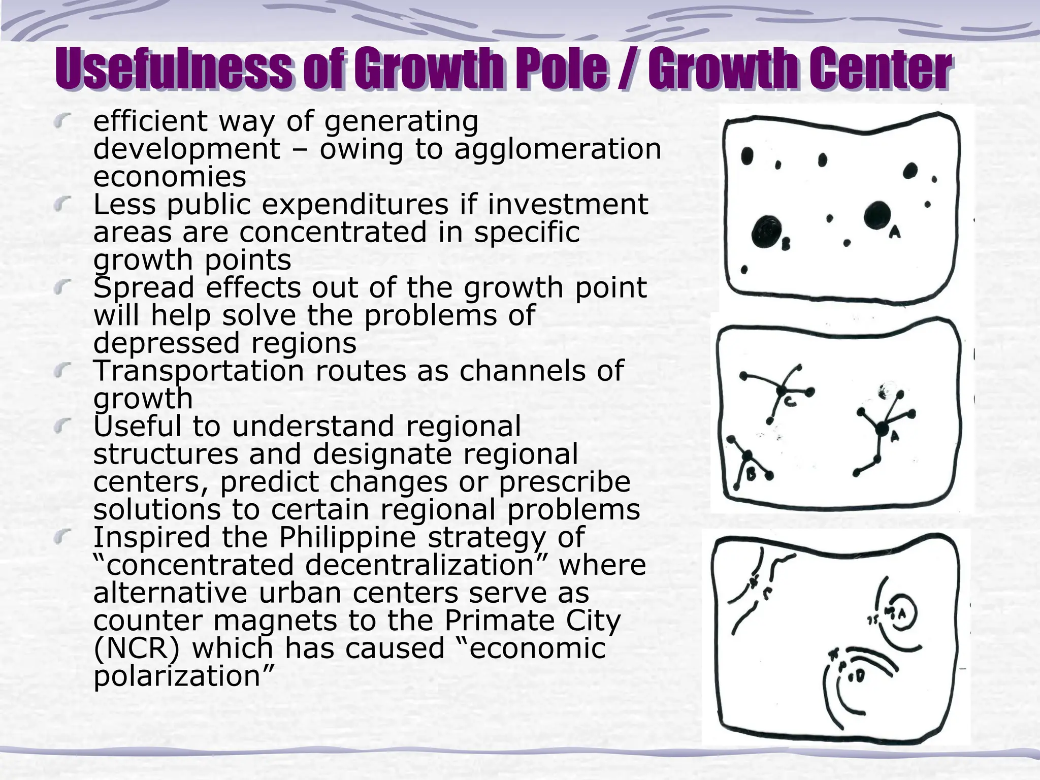 Usefulness of Growth Pole / Growth Center
efficient way of generating
development – owing to agglomeration
economies
Less public expenditures if investment
areas are concentrated in specific
growth points
Spread effects out of the growth point
will help solve the problems of
depressed regions
Transportation routes as channels of
growth
Useful to understand regional
structures and designate regional
centers, predict changes or prescribe
solutions to certain regional problems
Inspired the Philippine strategy of
“concentrated decentralization” where
alternative urban centers serve as
counter magnets to the Primate City
(NCR) which has caused “economic
polarization”
 