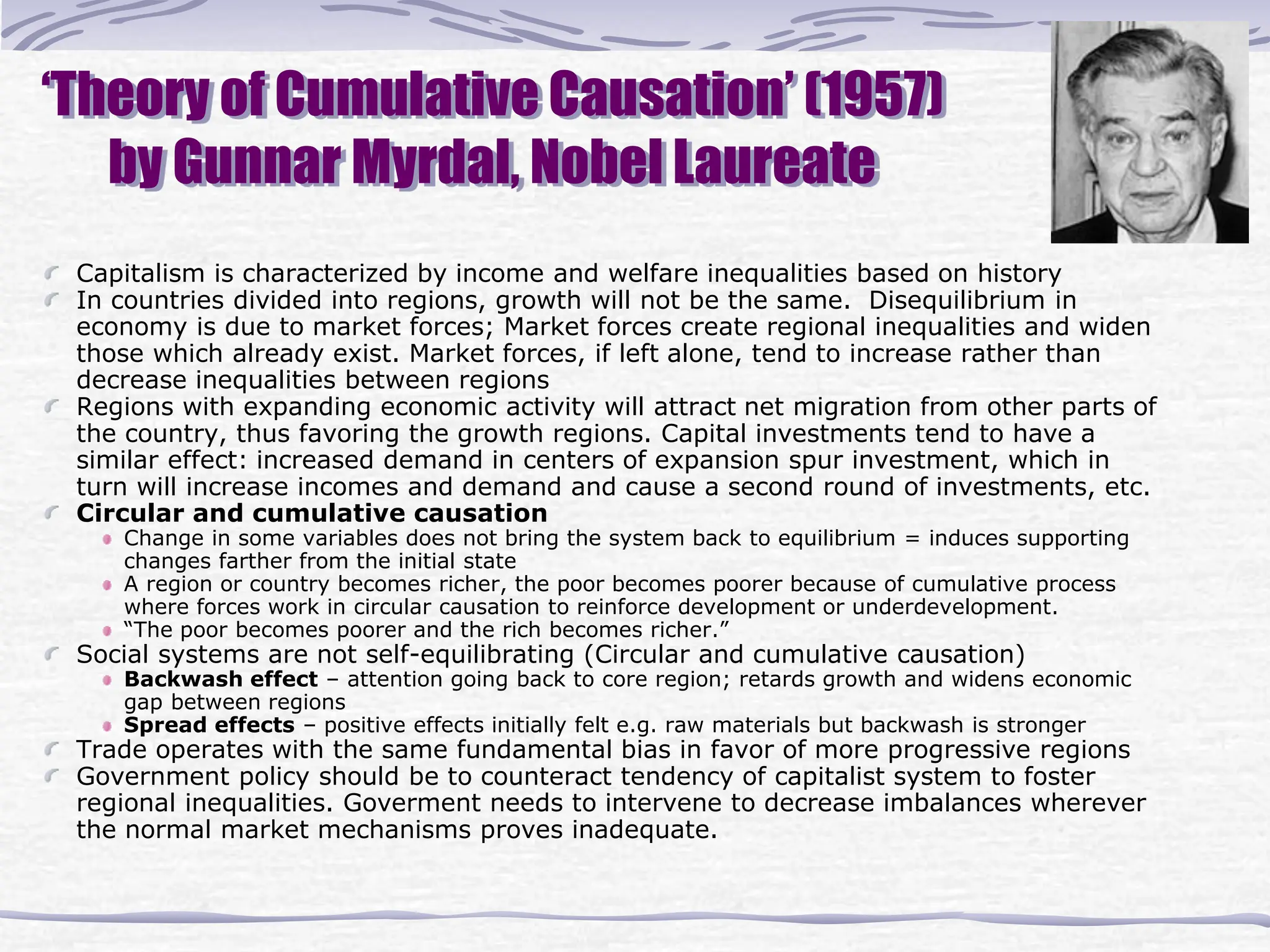 ‘Theory of Cumulative Causation’ (1957)
by Gunnar Myrdal, Nobel Laureate
Capitalism is characterized by income and welfare inequalities based on history
In countries divided into regions, growth will not be the same. Disequilibrium in
economy is due to market forces; Market forces create regional inequalities and widen
those which already exist. Market forces, if left alone, tend to increase rather than
decrease inequalities between regions
Regions with expanding economic activity will attract net migration from other parts of
the country, thus favoring the growth regions. Capital investments tend to have a
similar effect: increased demand in centers of expansion spur investment, which in
turn will increase incomes and demand and cause a second round of investments, etc.
Circular and cumulative causation
Change in some variables does not bring the system back to equilibrium = induces supporting
changes farther from the initial state
A region or country becomes richer, the poor becomes poorer because of cumulative process
where forces work in circular causation to reinforce development or underdevelopment.
“The poor becomes poorer and the rich becomes richer.”
Social systems are not self-equilibrating (Circular and cumulative causation)
Backwash effect – attention going back to core region; retards growth and widens economic
gap between regions
Spread effects – positive effects initially felt e.g. raw materials but backwash is stronger
Trade operates with the same fundamental bias in favor of more progressive regions
Government policy should be to counteract tendency of capitalist system to foster
regional inequalities. Goverment needs to intervene to decrease imbalances wherever
the normal market mechanisms proves inadequate.
 
