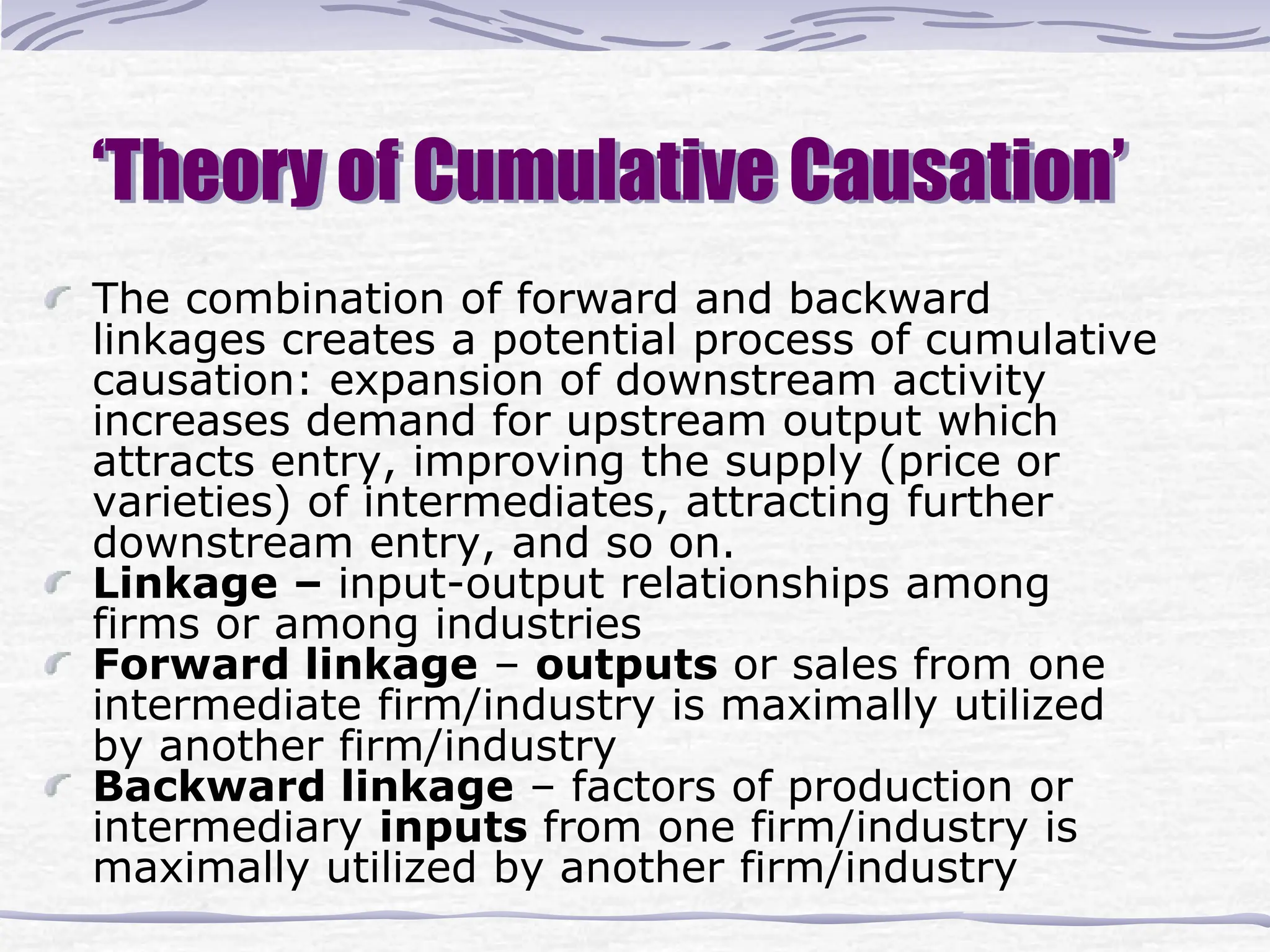 ‘Theory of Cumulative Causation’
The combination of forward and backward
linkages creates a potential process of cumulative
causation: expansion of downstream activity
increases demand for upstream output which
attracts entry, improving the supply (price or
varieties) of intermediates, attracting further
downstream entry, and so on.
Linkage – input-output relationships among
firms or among industries
Forward linkage – outputs or sales from one
intermediate firm/industry is maximally utilized
by another firm/industry
Backward linkage – factors of production or
intermediary inputs from one firm/industry is
maximally utilized by another firm/industry
 