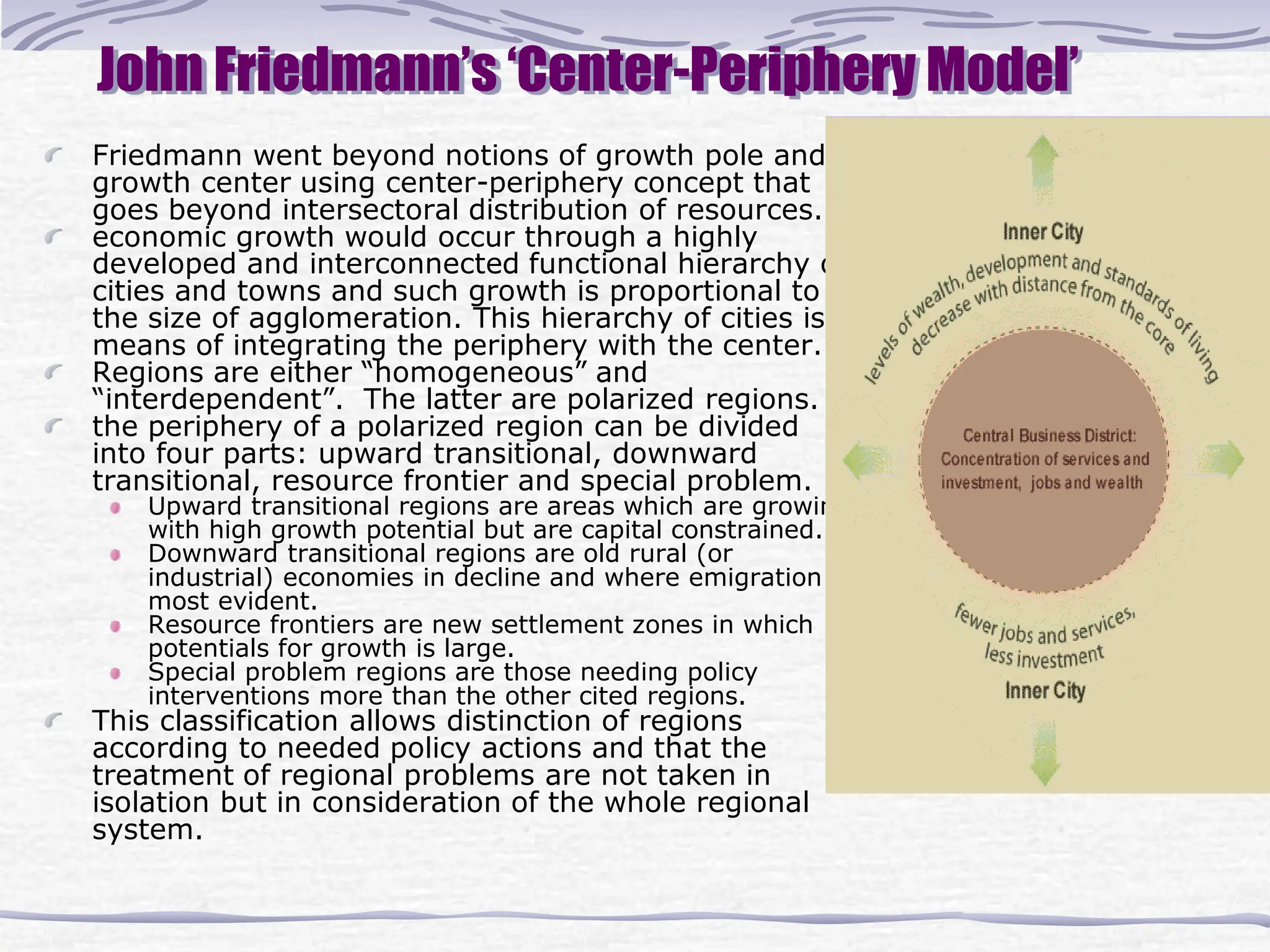 John Friedmann’s ‘Center-Periphery Model’
Friedmann went beyond notions of growth pole and
growth center using center-periphery concept that
goes beyond intersectoral distribution of resources.
economic growth would occur through a highly
developed and interconnected functional hierarchy of
cities and towns and such growth is proportional to
the size of agglomeration. This hierarchy of cities is a
means of integrating the periphery with the center.
Regions are either “homogeneous” and
“interdependent”. The latter are polarized regions.
the periphery of a polarized region can be divided
into four parts: upward transitional, downward
transitional, resource frontier and special problem.
Upward transitional regions are areas which are growing
with high growth potential but are capital constrained.
Downward transitional regions are old rural (or
industrial) economies in decline and where emigration is
most evident.
Resource frontiers are new settlement zones in which
potentials for growth is large.
Special problem regions are those needing policy
interventions more than the other cited regions.
This classification allows distinction of regions
according to needed policy actions and that the
treatment of regional problems are not taken in
isolation but in consideration of the whole regional
system.
 