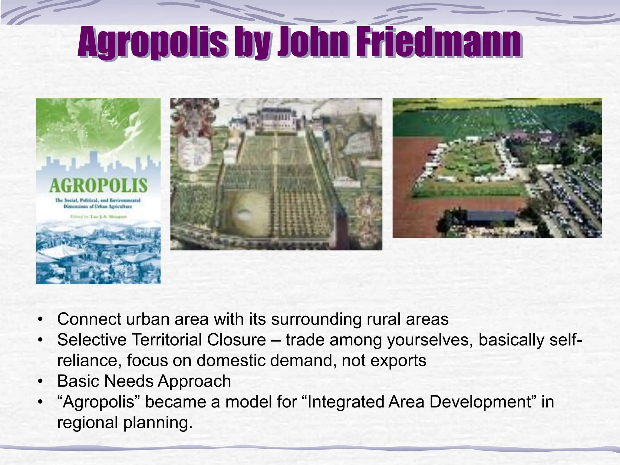 Agropolis by John Friedmann
• Connect urban area with its surrounding rural areas
• Selective Territorial Closure – trade among yourselves, basically self-
reliance, focus on domestic demand, not exports
• Basic Needs Approach
• “Agropolis” became a model for “Integrated Area Development” in
regional planning.
 