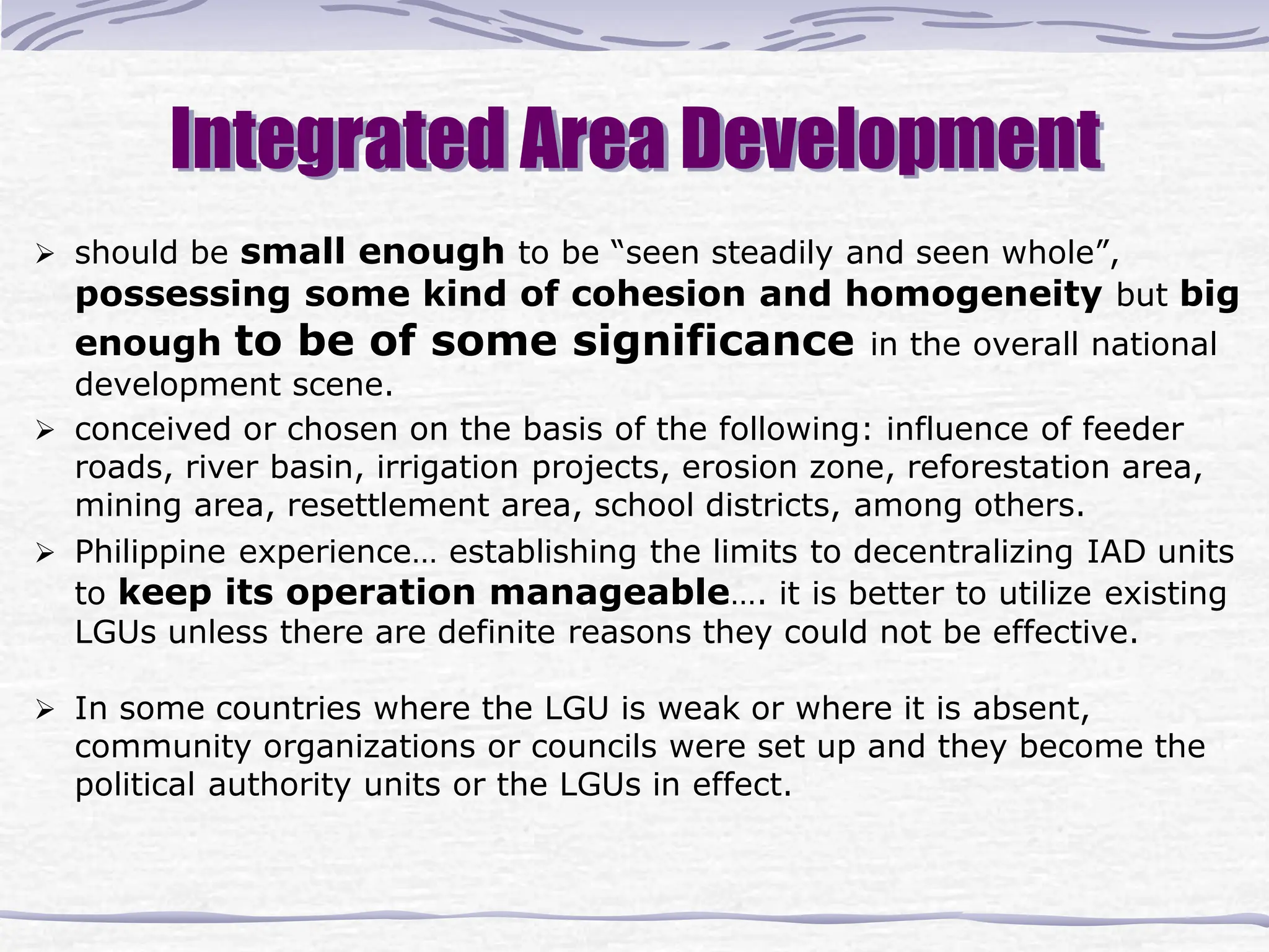 Integrated Area Development
 should be small enough to be “seen steadily and seen whole”,
possessing some kind of cohesion and homogeneity but big
enough to be of some significance in the overall national
development scene.
 conceived or chosen on the basis of the following: influence of feeder
roads, river basin, irrigation projects, erosion zone, reforestation area,
mining area, resettlement area, school districts, among others.
 Philippine experience… establishing the limits to decentralizing IAD units
to keep its operation manageable…. it is better to utilize existing
LGUs unless there are definite reasons they could not be effective.
 In some countries where the LGU is weak or where it is absent,
community organizations or councils were set up and they become the
political authority units or the LGUs in effect.
 
