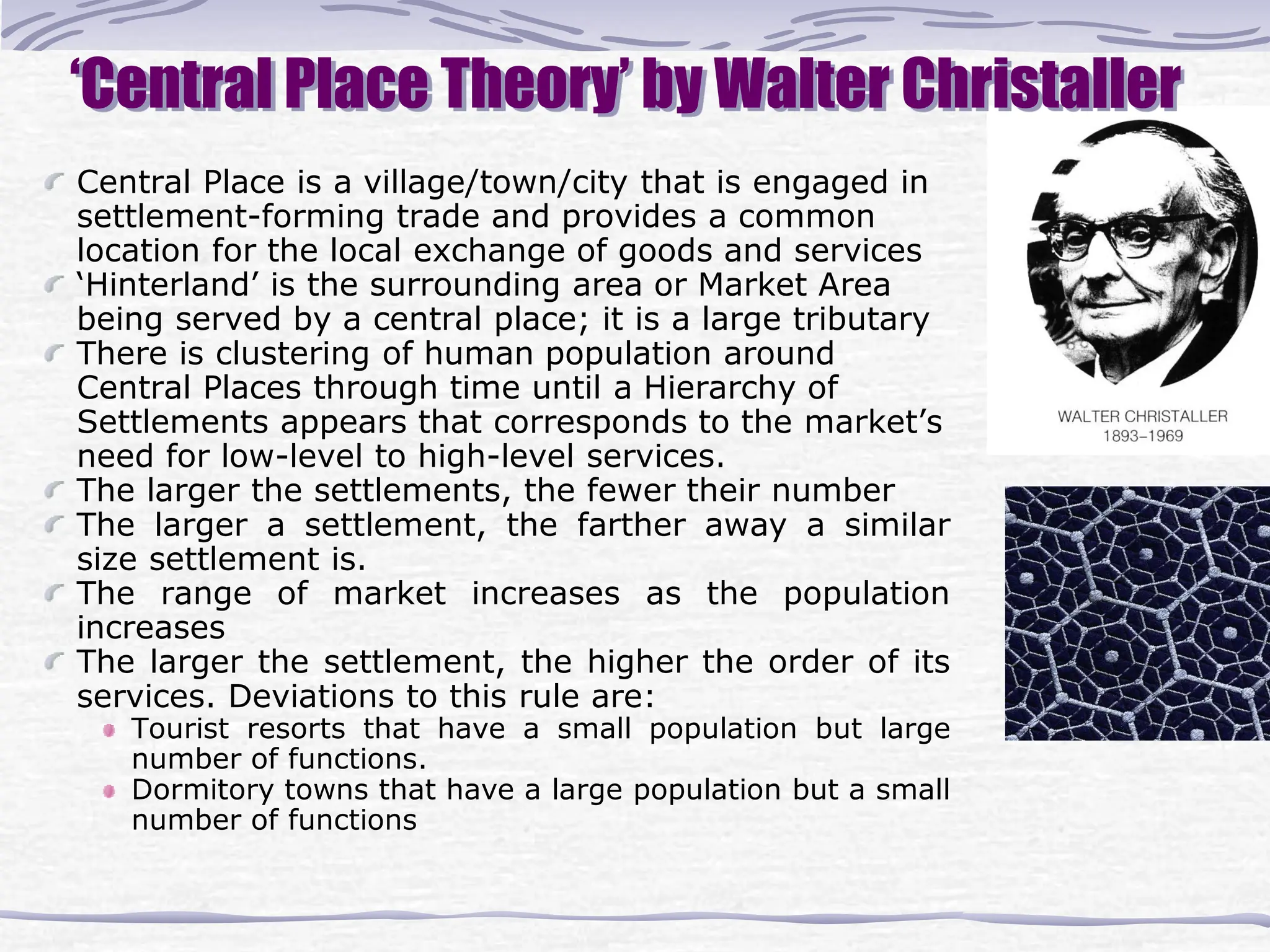 ‘Central Place Theory’ by Walter Christaller
Central Place is a village/town/city that is engaged in
settlement-forming trade and provides a common
location for the local exchange of goods and services
‘Hinterland’ is the surrounding area or Market Area
being served by a central place; it is a large tributary
There is clustering of human population around
Central Places through time until a Hierarchy of
Settlements appears that corresponds to the market’s
need for low-level to high-level services.
The larger the settlements, the fewer their number
The larger a settlement, the farther away a similar
size settlement is.
The range of market increases as the population
increases
The larger the settlement, the higher the order of its
services. Deviations to this rule are:
Tourist resorts that have a small population but large
number of functions.
Dormitory towns that have a large population but a small
number of functions
 