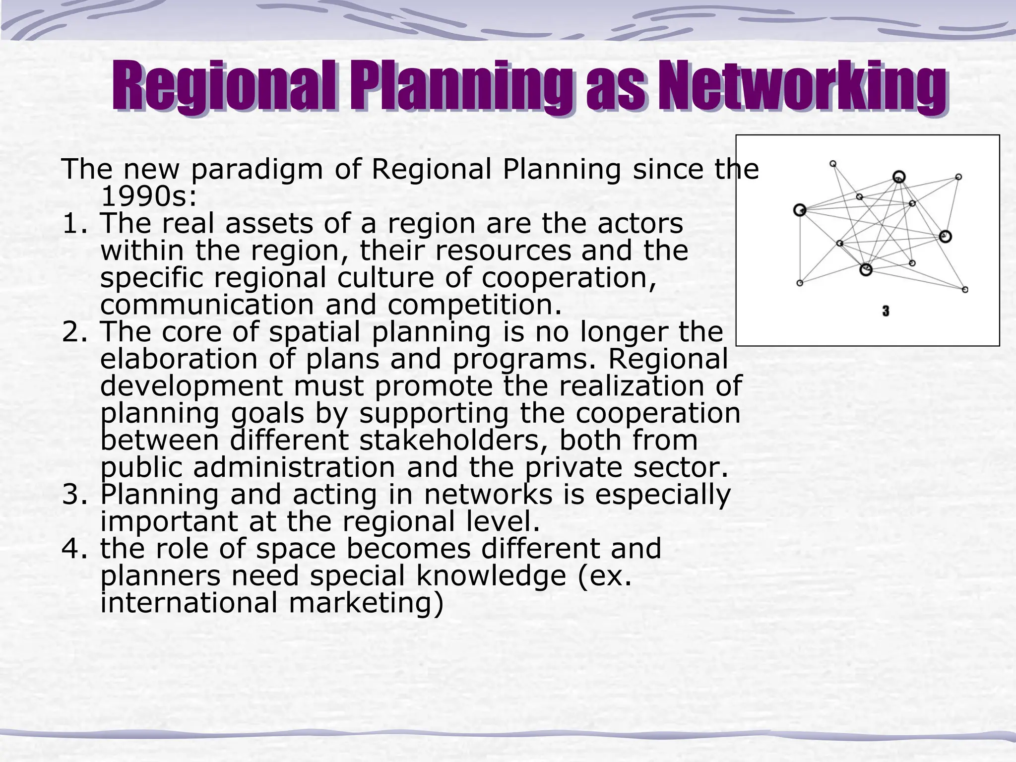 Regional Planning as Networking
The new paradigm of Regional Planning since the
1990s:
1. The real assets of a region are the actors
within the region, their resources and the
specific regional culture of cooperation,
communication and competition.
2. The core of spatial planning is no longer the
elaboration of plans and programs. Regional
development must promote the realization of
planning goals by supporting the cooperation
between different stakeholders, both from
public administration and the private sector.
3. Planning and acting in networks is especially
important at the regional level.
4. the role of space becomes different and
planners need special knowledge (ex.
international marketing)
 