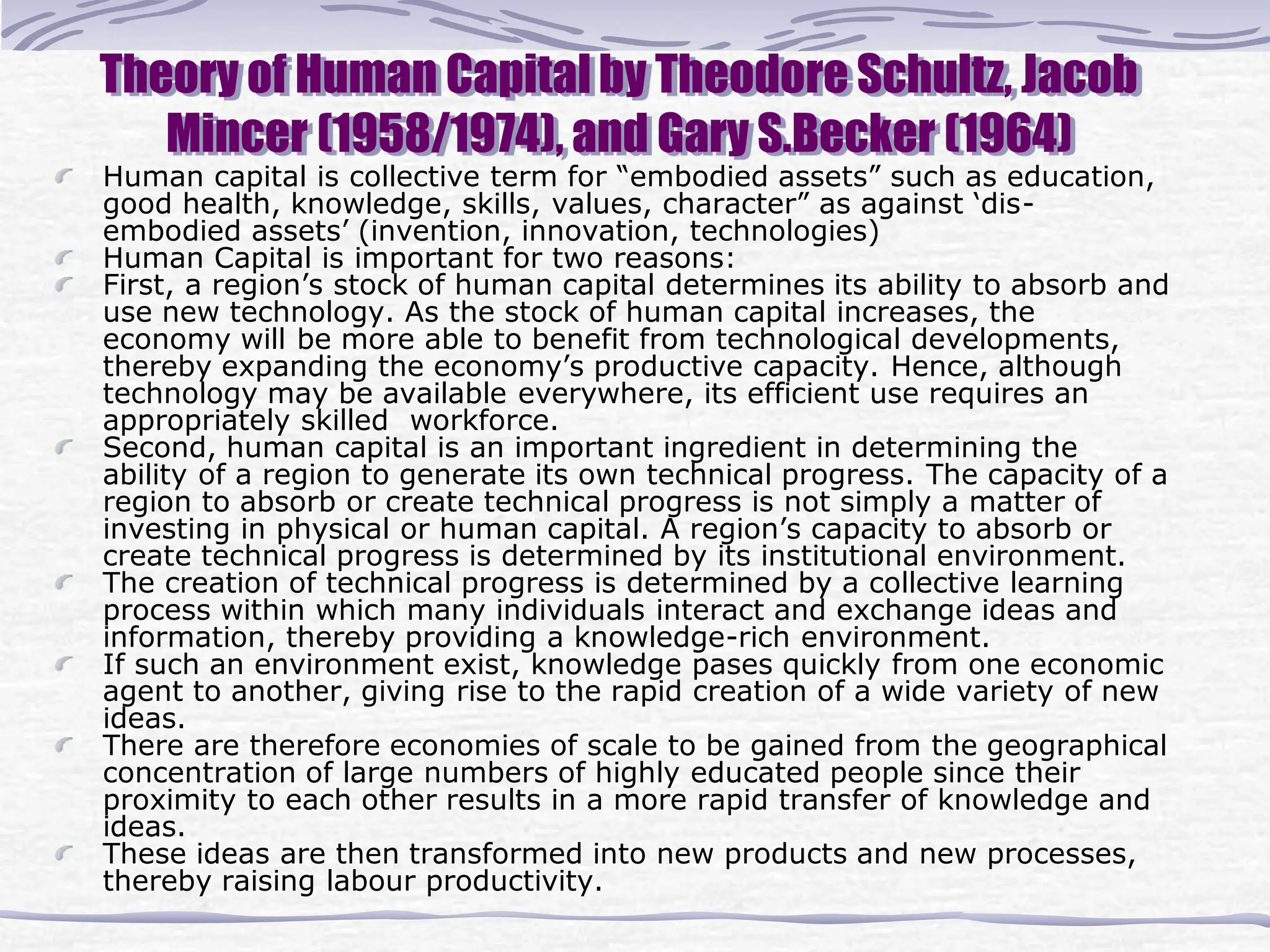 Theory of Human Capital by Theodore Schultz, Jacob
Mincer (1958/1974), and Gary S.Becker (1964)
Human capital is collective term for “embodied assets” such as education,
good health, knowledge, skills, values, character” as against ‘dis-
embodied assets’ (invention, innovation, technologies)
Human Capital is important for two reasons:
First, a region’s stock of human capital determines its ability to absorb and
use new technology. As the stock of human capital increases, the
economy will be more able to benefit from technological developments,
thereby expanding the economy’s productive capacity. Hence, although
technology may be available everywhere, its efficient use requires an
appropriately skilled workforce.
Second, human capital is an important ingredient in determining the
ability of a region to generate its own technical progress. The capacity of a
region to absorb or create technical progress is not simply a matter of
investing in physical or human capital. A region’s capacity to absorb or
create technical progress is determined by its institutional environment.
The creation of technical progress is determined by a collective learning
process within which many individuals interact and exchange ideas and
information, thereby providing a knowledge-rich environment.
If such an environment exist, knowledge pases quickly from one economic
agent to another, giving rise to the rapid creation of a wide variety of new
ideas.
There are therefore economies of scale to be gained from the geographical
concentration of large numbers of highly educated people since their
proximity to each other results in a more rapid transfer of knowledge and
ideas.
These ideas are then transformed into new products and new processes,
thereby raising labour productivity.
 
