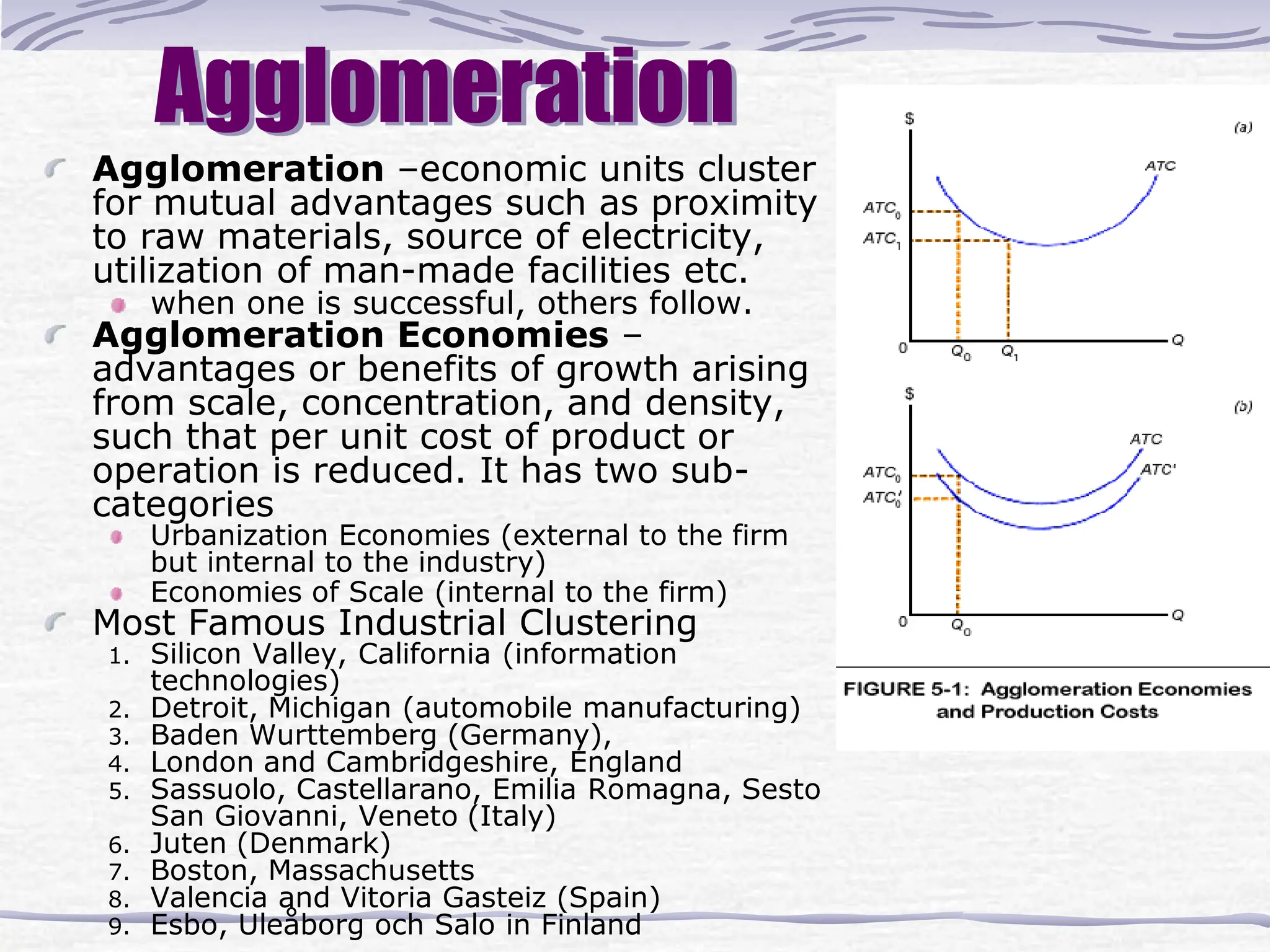Agglomeration
Agglomeration –economic units cluster
for mutual advantages such as proximity
to raw materials, source of electricity,
utilization of man-made facilities etc.
when one is successful, others follow.
Agglomeration Economies –
advantages or benefits of growth arising
from scale, concentration, and density,
such that per unit cost of product or
operation is reduced. It has two sub-
categories
Urbanization Economies (external to the firm
but internal to the industry)
Economies of Scale (internal to the firm)
Most Famous Industrial Clustering
1. Silicon Valley, California (information
technologies)
2. Detroit, Michigan (automobile manufacturing)
3. Baden Wurttemberg (Germany),
4. London and Cambridgeshire, England
5. Sassuolo, Castellarano, Emilia Romagna, Sesto
San Giovanni, Veneto (Italy)
6. Juten (Denmark)
7. Boston, Massachusetts
8. Valencia and Vitoria Gasteiz (Spain)
9. Esbo, Uleåborg och Salo in Finland
 