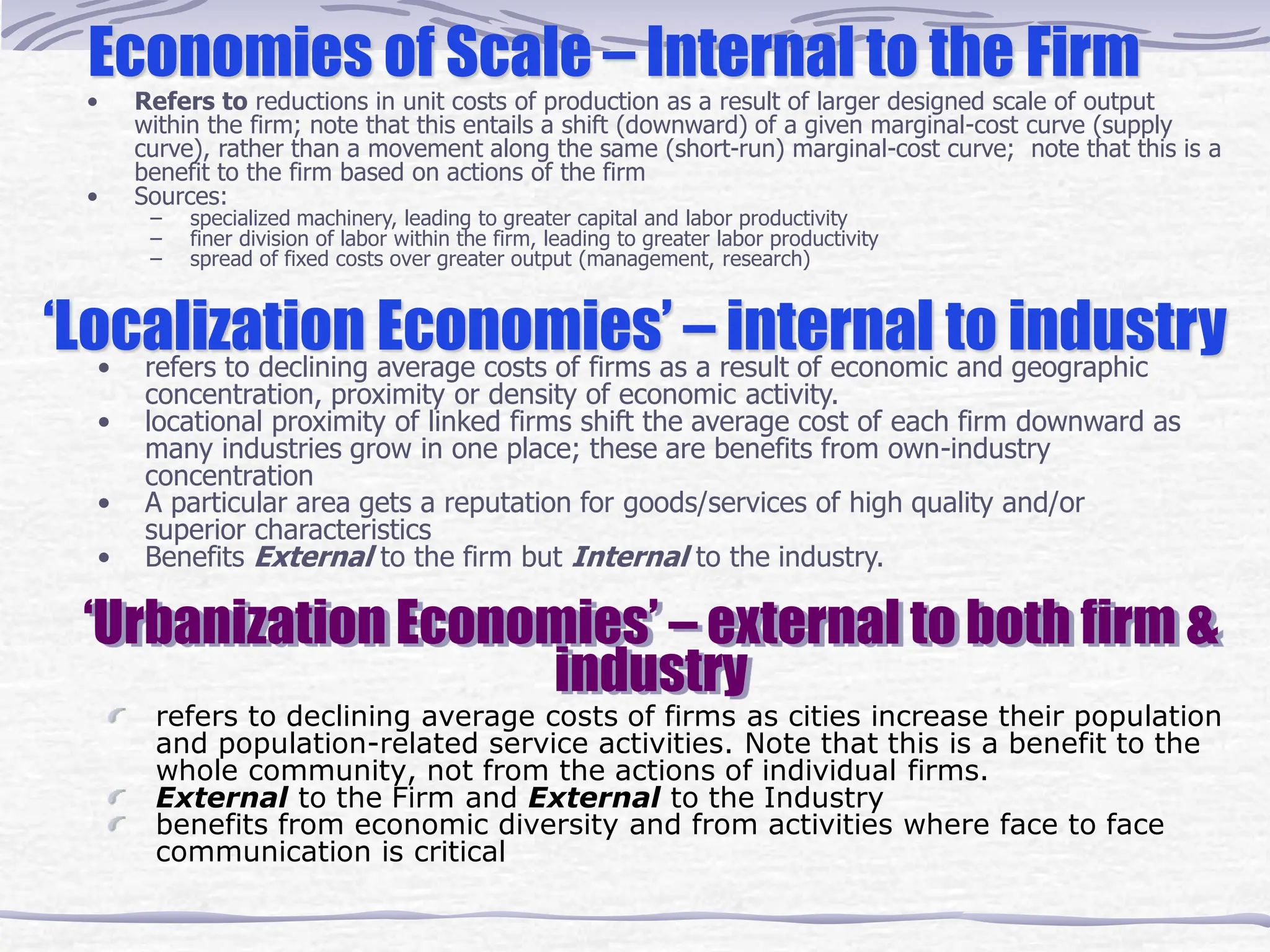 ‘Urbanization Economies’ – external to both firm &
industry
refers to declining average costs of firms as cities increase their population
and population-related service activities. Note that this is a benefit to the
whole community, not from the actions of individual firms.
External to the Firm and External to the Industry
benefits from economic diversity and from activities where face to face
communication is critical
‘Localization Economies’ – internal to industry
• refers to declining average costs of firms as a result of economic and geographic
concentration, proximity or density of economic activity.
• locational proximity of linked firms shift the average cost of each firm downward as
many industries grow in one place; these are benefits from own-industry
concentration
• A particular area gets a reputation for goods/services of high quality and/or
superior characteristics
• Benefits External to the firm but Internal to the industry.
Economies of Scale – Internal to the Firm
• Refers to reductions in unit costs of production as a result of larger designed scale of output
within the firm; note that this entails a shift (downward) of a given marginal-cost curve (supply
curve), rather than a movement along the same (short-run) marginal-cost curve; note that this is a
benefit to the firm based on actions of the firm
• Sources:
– specialized machinery, leading to greater capital and labor productivity
– finer division of labor within the firm, leading to greater labor productivity
– spread of fixed costs over greater output (management, research)
 