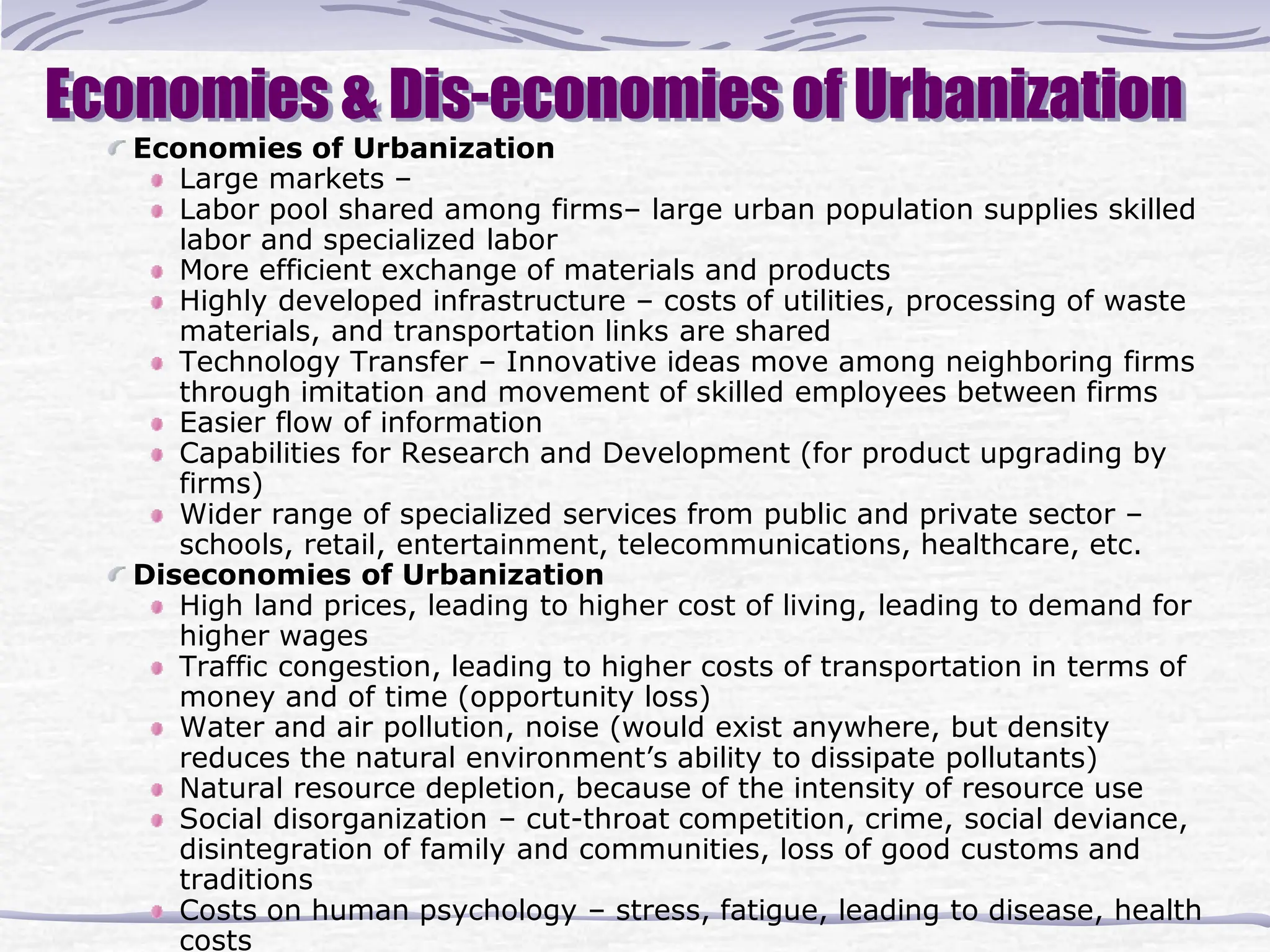 Economies & Dis-economies of Urbanization
Economies of Urbanization
Large markets –
Labor pool shared among firms– large urban population supplies skilled
labor and specialized labor
More efficient exchange of materials and products
Highly developed infrastructure – costs of utilities, processing of waste
materials, and transportation links are shared
Technology Transfer – Innovative ideas move among neighboring firms
through imitation and movement of skilled employees between firms
Easier flow of information
Capabilities for Research and Development (for product upgrading by
firms)
Wider range of specialized services from public and private sector –
schools, retail, entertainment, telecommunications, healthcare, etc.
Diseconomies of Urbanization
High land prices, leading to higher cost of living, leading to demand for
higher wages
Traffic congestion, leading to higher costs of transportation in terms of
money and of time (opportunity loss)
Water and air pollution, noise (would exist anywhere, but density
reduces the natural environment’s ability to dissipate pollutants)
Natural resource depletion, because of the intensity of resource use
Social disorganization – cut-throat competition, crime, social deviance,
disintegration of family and communities, loss of good customs and
traditions
Costs on human psychology – stress, fatigue, leading to disease, health
costs
 