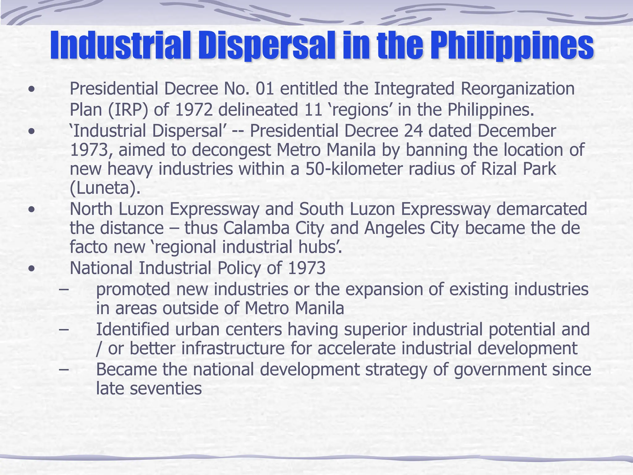 Industrial Dispersal in the Philippines
• Presidential Decree No. 01 entitled the Integrated Reorganization
Plan (IRP) of 1972 delineated 11 ‘regions’ in the Philippines.
• ‘Industrial Dispersal’ -- Presidential Decree 24 dated December
1973, aimed to decongest Metro Manila by banning the location of
new heavy industries within a 50-kilometer radius of Rizal Park
(Luneta).
• North Luzon Expressway and South Luzon Expressway demarcated
the distance – thus Calamba City and Angeles City became the de
facto new ‘regional industrial hubs’.
• National Industrial Policy of 1973
– promoted new industries or the expansion of existing industries
in areas outside of Metro Manila
– Identified urban centers having superior industrial potential and
/ or better infrastructure for accelerate industrial development
– Became the national development strategy of government since
late seventies
 