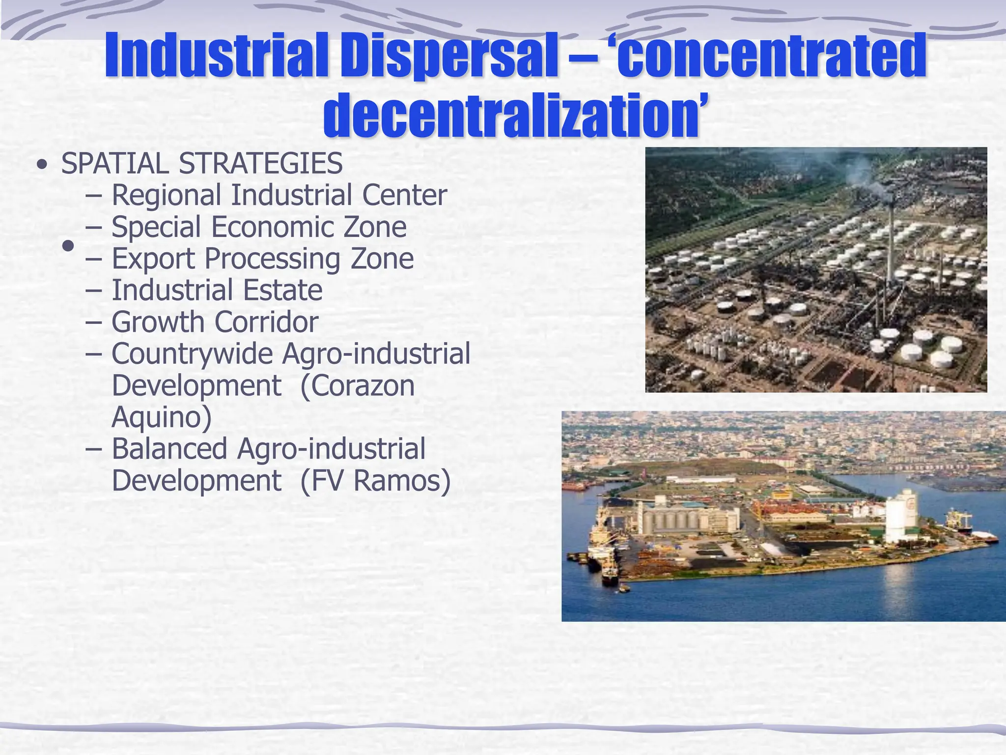 •
Industrial Dispersal – ‘concentrated
decentralization’
• SPATIAL STRATEGIES
– Regional Industrial Center
– Special Economic Zone
– Export Processing Zone
– Industrial Estate
– Growth Corridor
– Countrywide Agro-industrial
Development (Corazon
Aquino)
– Balanced Agro-industrial
Development (FV Ramos)
 