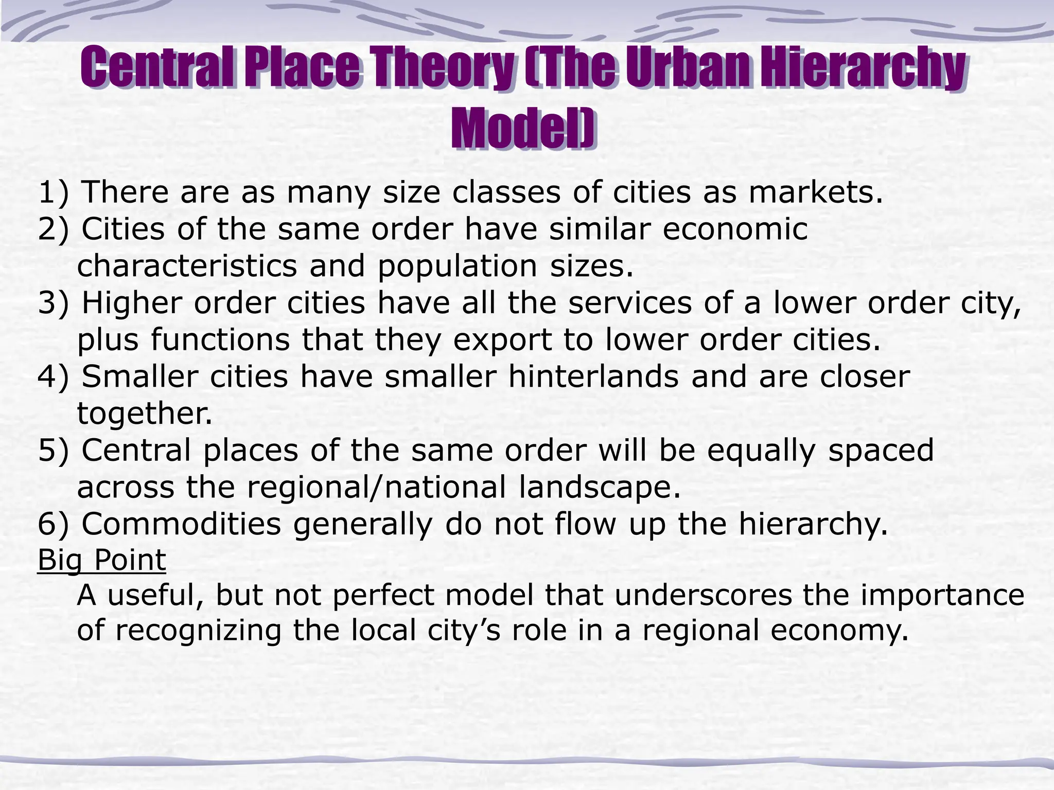 Central Place Theory (The Urban Hierarchy
Model)
1) There are as many size classes of cities as markets.
2) Cities of the same order have similar economic
characteristics and population sizes.
3) Higher order cities have all the services of a lower order city,
plus functions that they export to lower order cities.
4) Smaller cities have smaller hinterlands and are closer
together.
5) Central places of the same order will be equally spaced
across the regional/national landscape.
6) Commodities generally do not flow up the hierarchy.
Big Point
A useful, but not perfect model that underscores the importance
of recognizing the local city’s role in a regional economy.
 