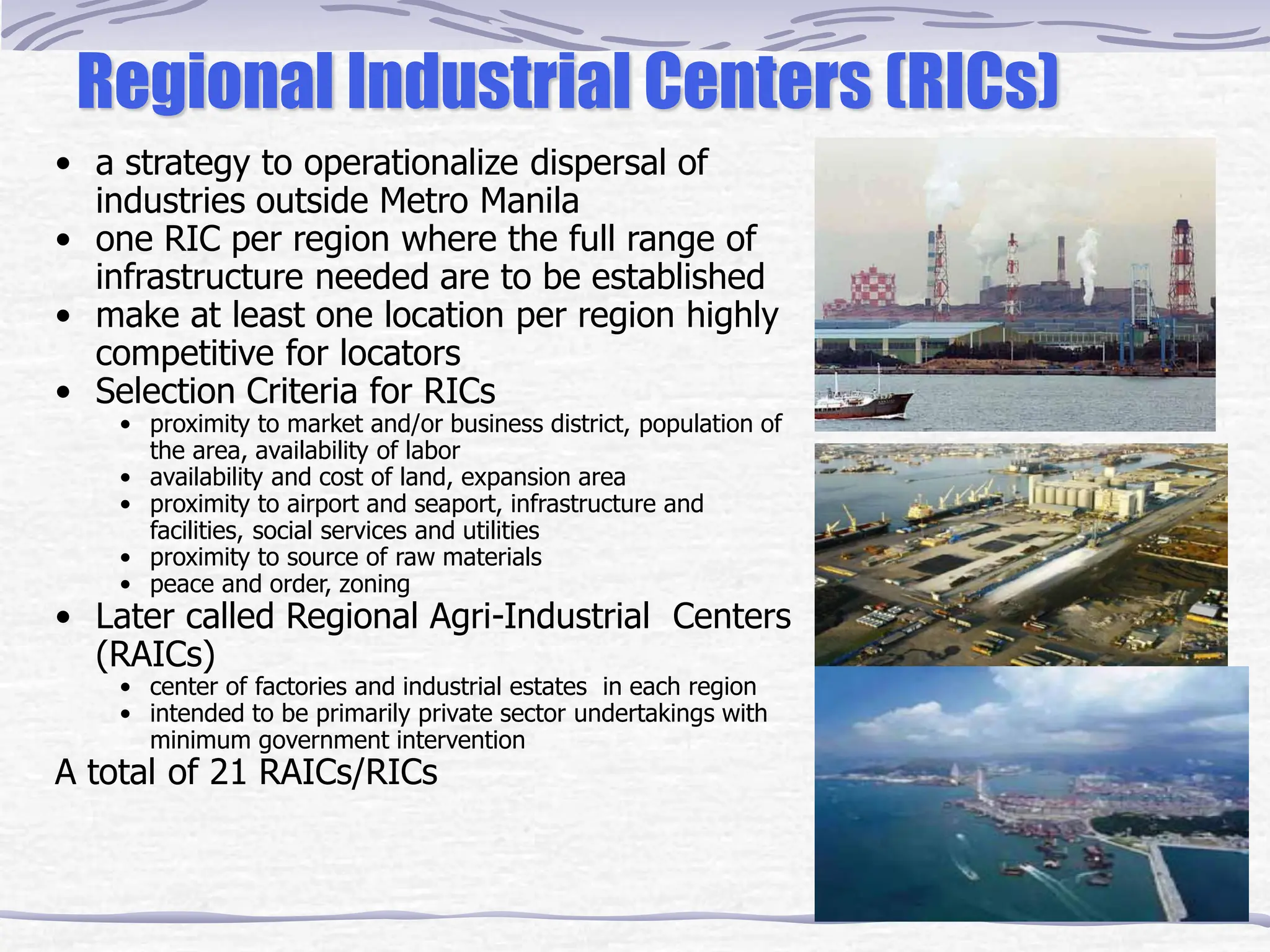 Regional Industrial Centers (RICs)
• a strategy to operationalize dispersal of
industries outside Metro Manila
• one RIC per region where the full range of
infrastructure needed are to be established
• make at least one location per region highly
competitive for locators
• Selection Criteria for RICs
• proximity to market and/or business district, population of
the area, availability of labor
• availability and cost of land, expansion area
• proximity to airport and seaport, infrastructure and
facilities, social services and utilities
• proximity to source of raw materials
• peace and order, zoning
• Later called Regional Agri-Industrial Centers
(RAICs)
• center of factories and industrial estates in each region
• intended to be primarily private sector undertakings with
minimum government intervention
A total of 21 RAICs/RICs
 