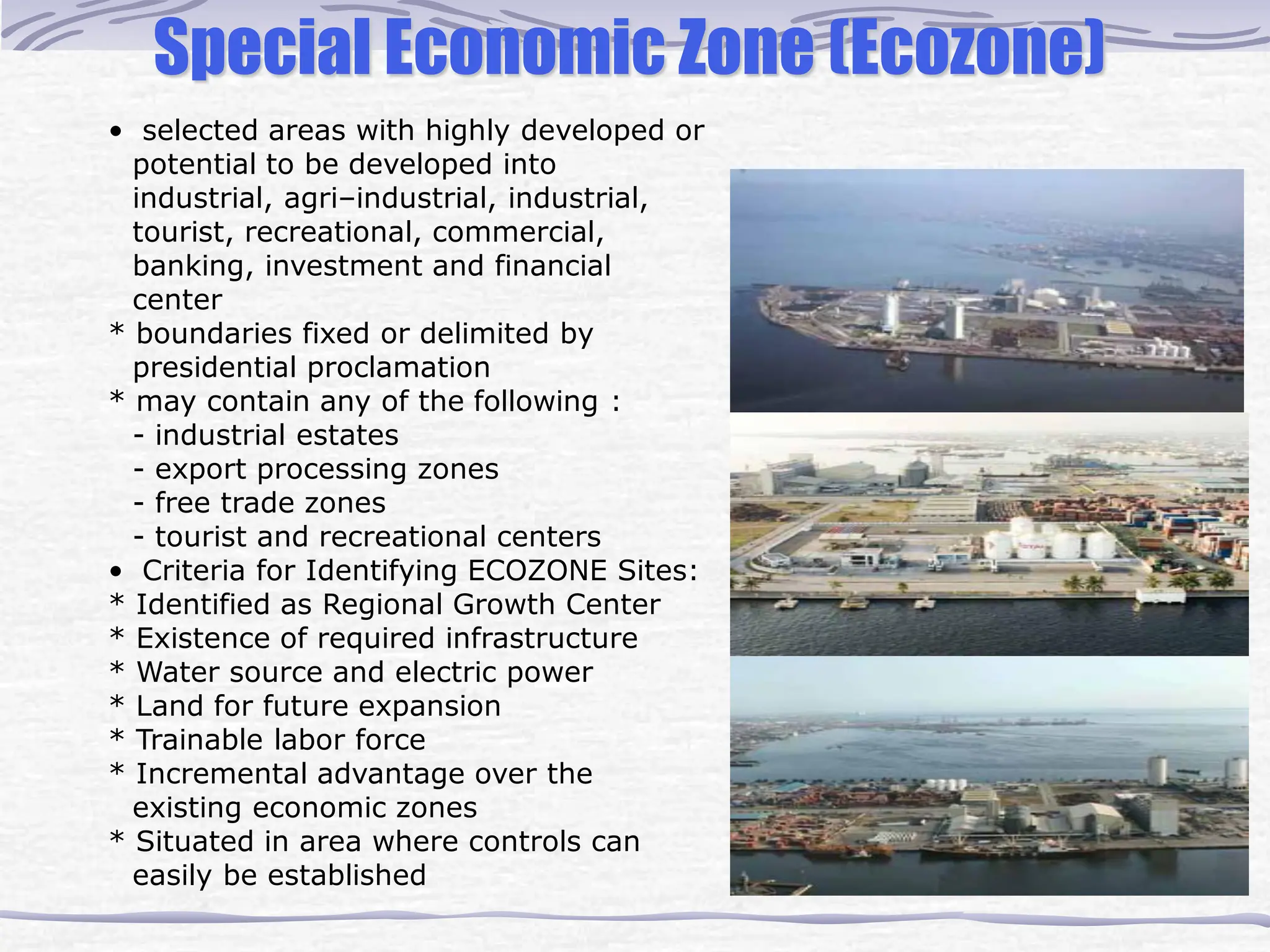 Special Economic Zone (Ecozone)
• selected areas with highly developed or
potential to be developed into
industrial, agri–industrial, industrial,
tourist, recreational, commercial,
banking, investment and financial
center
* boundaries fixed or delimited by
presidential proclamation
* may contain any of the following :
- industrial estates
- export processing zones
- free trade zones
- tourist and recreational centers
• Criteria for Identifying ECOZONE Sites:
* Identified as Regional Growth Center
* Existence of required infrastructure
* Water source and electric power
* Land for future expansion
* Trainable labor force
* Incremental advantage over the
existing economic zones
* Situated in area where controls can
easily be established
 