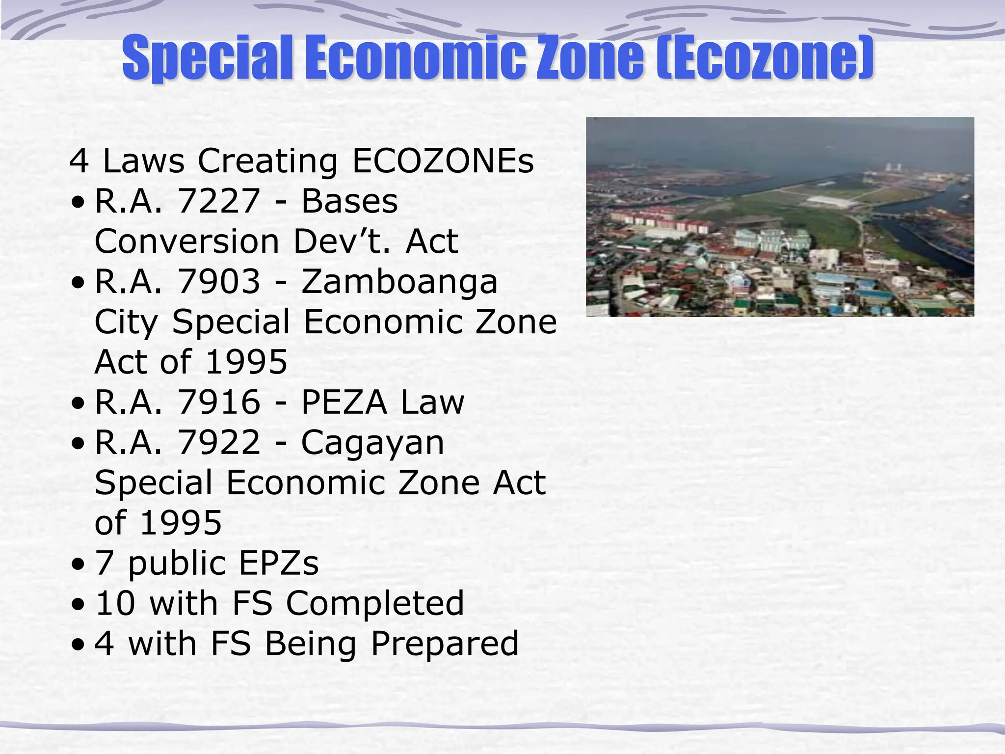 4 Laws Creating ECOZONEs
• R.A. 7227 - Bases
Conversion Dev’t. Act
• R.A. 7903 - Zamboanga
City Special Economic Zone
Act of 1995
• R.A. 7916 - PEZA Law
• R.A. 7922 - Cagayan
Special Economic Zone Act
of 1995
• 7 public EPZs
• 10 with FS Completed
• 4 with FS Being Prepared
Special Economic Zone (Ecozone)
 