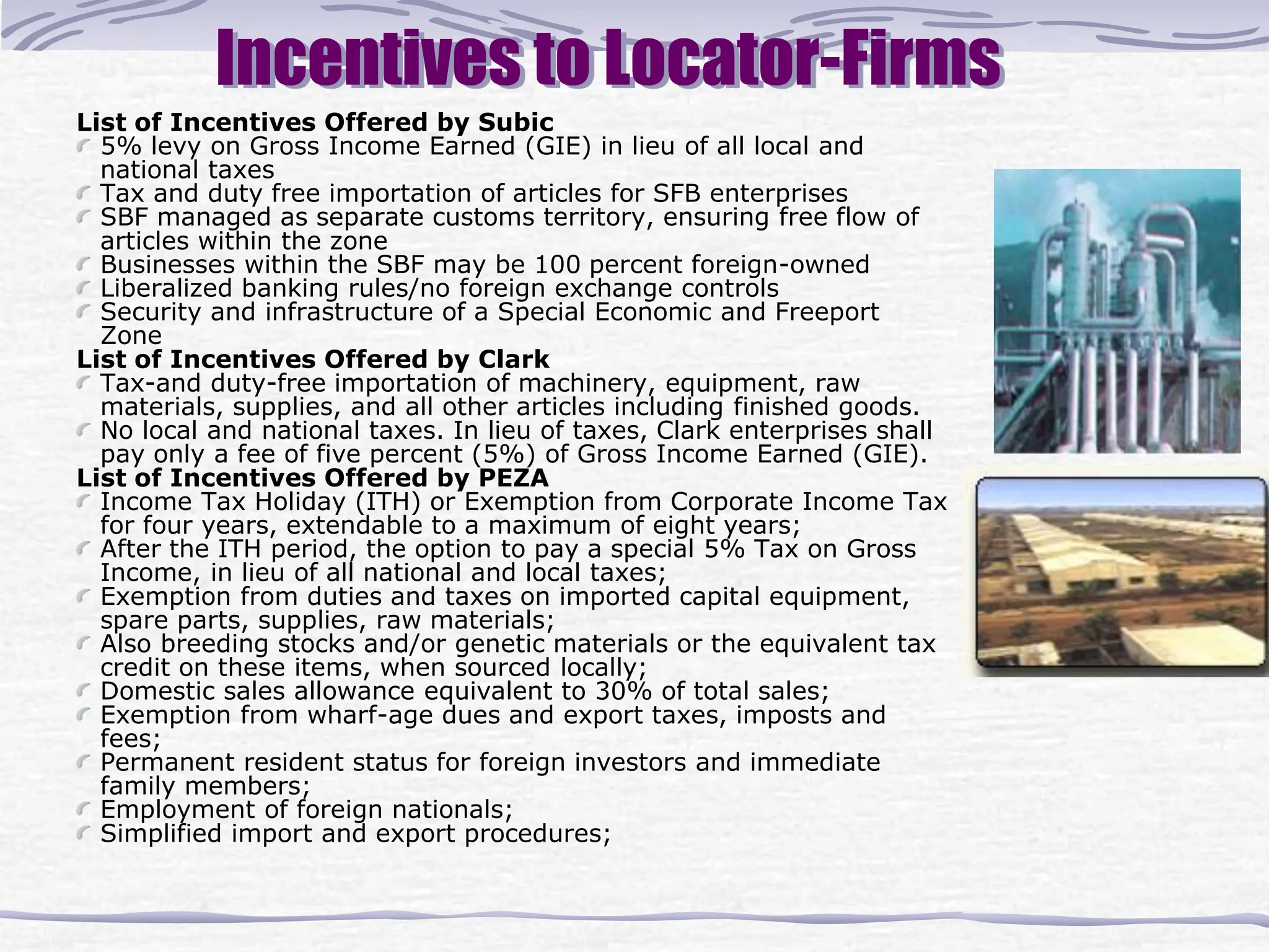Incentives to Locator-Firms
List of Incentives Offered by Subic
5% levy on Gross Income Earned (GIE) in lieu of all local and
national taxes
Tax and duty free importation of articles for SFB enterprises
SBF managed as separate customs territory, ensuring free flow of
articles within the zone
Businesses within the SBF may be 100 percent foreign-owned
Liberalized banking rules/no foreign exchange controls
Security and infrastructure of a Special Economic and Freeport
Zone
List of Incentives Offered by Clark
Tax-and duty-free importation of machinery, equipment, raw
materials, supplies, and all other articles including finished goods.
No local and national taxes. In lieu of taxes, Clark enterprises shall
pay only a fee of five percent (5%) of Gross Income Earned (GIE).
List of Incentives Offered by PEZA
Income Tax Holiday (ITH) or Exemption from Corporate Income Tax
for four years, extendable to a maximum of eight years;
After the ITH period, the option to pay a special 5% Tax on Gross
Income, in lieu of all national and local taxes;
Exemption from duties and taxes on imported capital equipment,
spare parts, supplies, raw materials;
Also breeding stocks and/or genetic materials or the equivalent tax
credit on these items, when sourced locally;
Domestic sales allowance equivalent to 30% of total sales;
Exemption from wharf-age dues and export taxes, imposts and
fees;
Permanent resident status for foreign investors and immediate
family members;
Employment of foreign nationals;
Simplified import and export procedures;
 