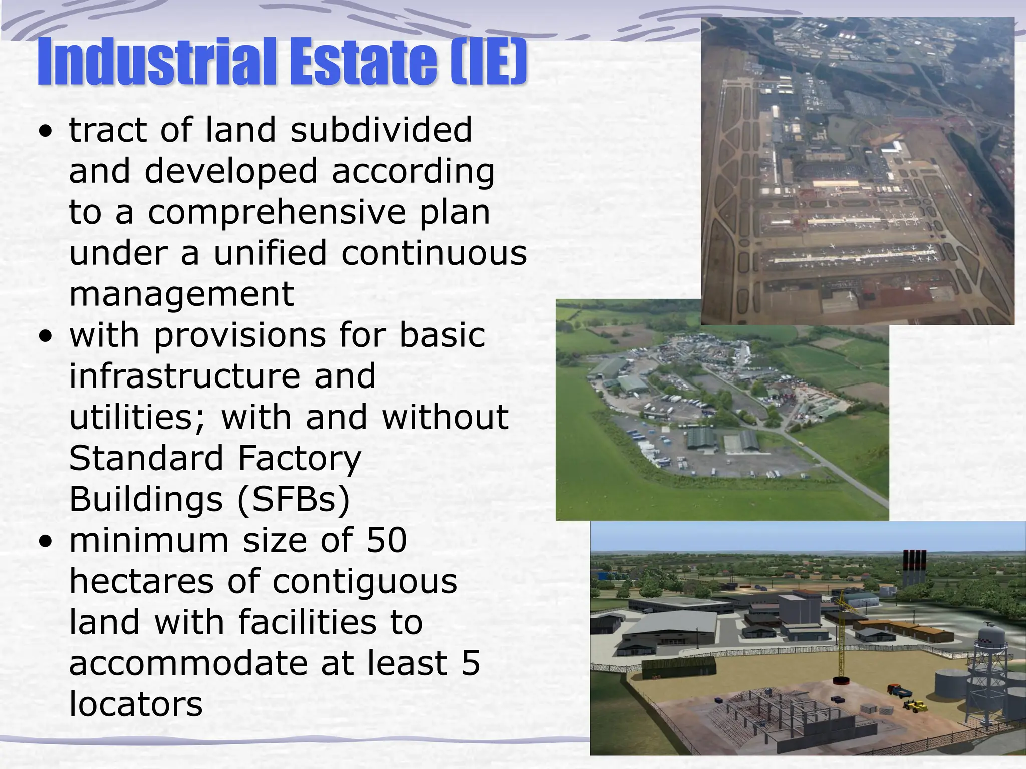 Industrial Estate (IE)
• tract of land subdivided
and developed according
to a comprehensive plan
under a unified continuous
management
• with provisions for basic
infrastructure and
utilities; with and without
Standard Factory
Buildings (SFBs)
• minimum size of 50
hectares of contiguous
land with facilities to
accommodate at least 5
locators
 