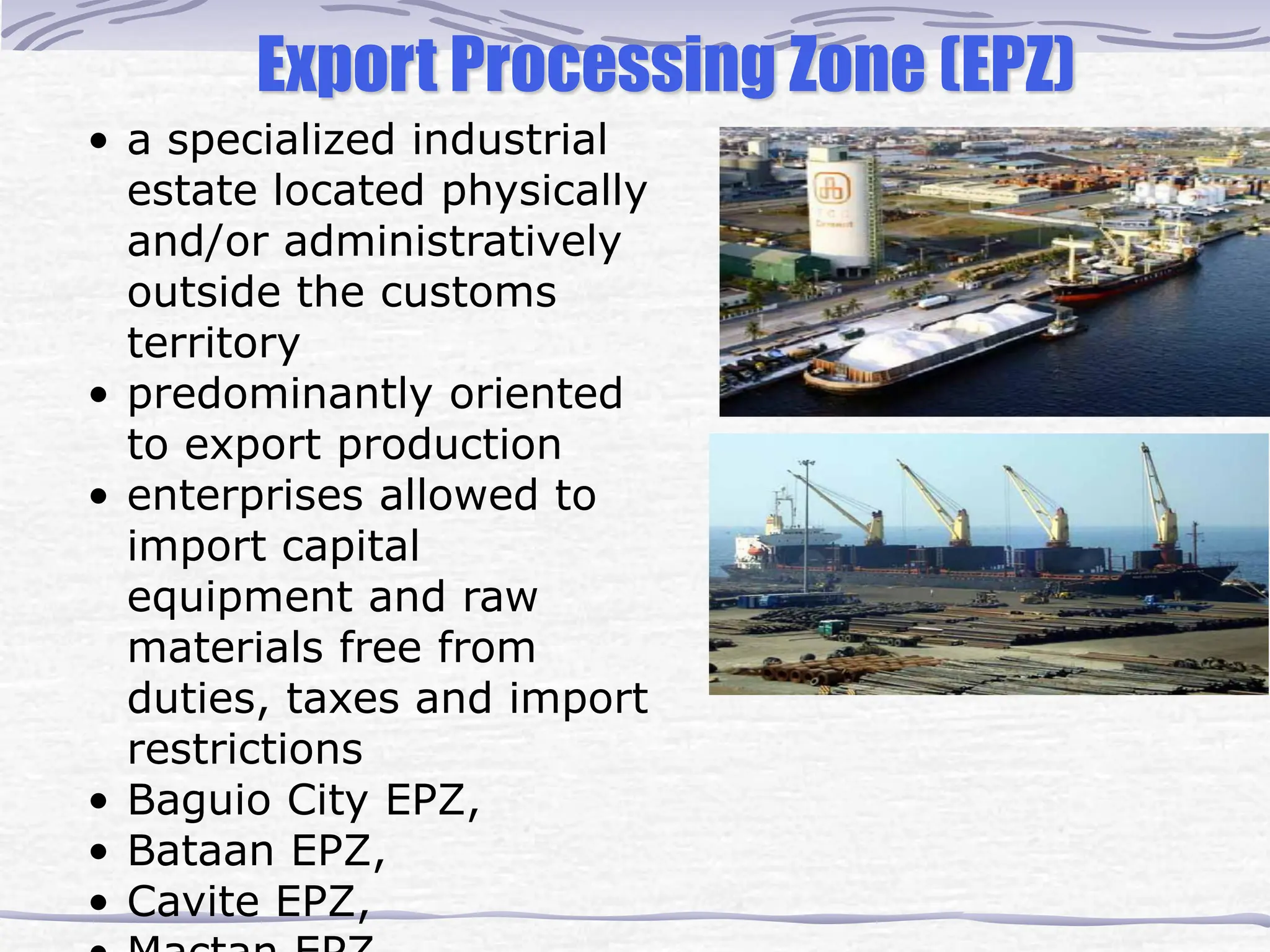 Export Processing Zone (EPZ)
• a specialized industrial
estate located physically
and/or administratively
outside the customs
territory
• predominantly oriented
to export production
• enterprises allowed to
import capital
equipment and raw
materials free from
duties, taxes and import
restrictions
• Baguio City EPZ,
• Bataan EPZ,
• Cavite EPZ,
 