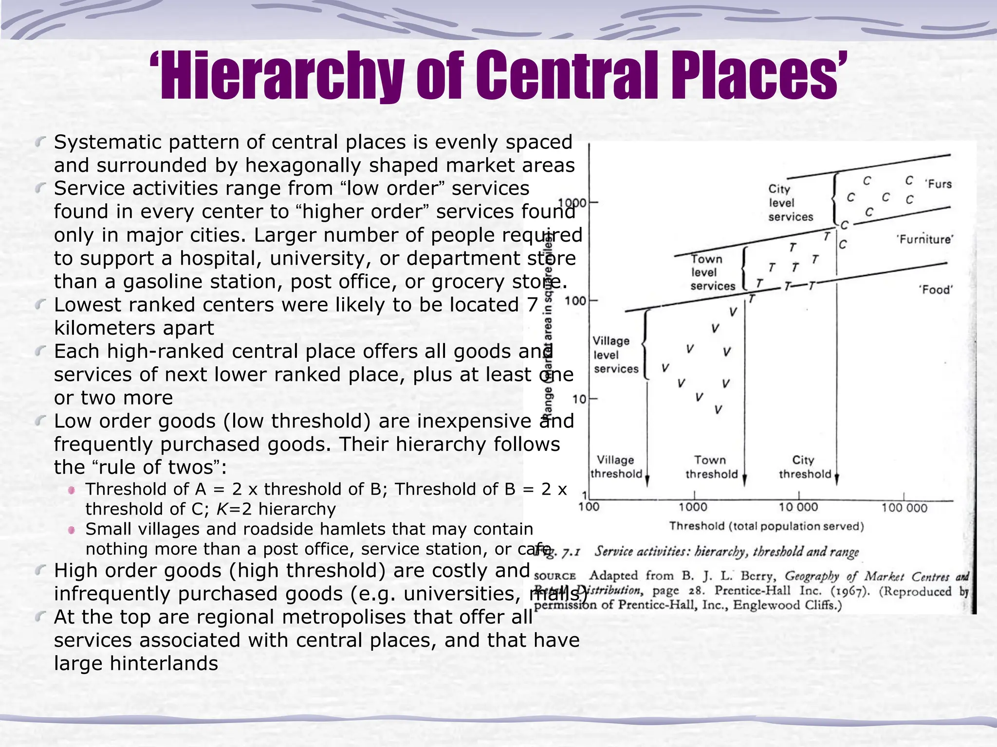 Systematic pattern of central places is evenly spaced
and surrounded by hexagonally shaped market areas
Service activities range from “low order” services
found in every center to “higher order” services found
only in major cities. Larger number of people required
to support a hospital, university, or department store
than a gasoline station, post office, or grocery store.
Lowest ranked centers were likely to be located 7
kilometers apart
Each high-ranked central place offers all goods and
services of next lower ranked place, plus at least one
or two more
Low order goods (low threshold) are inexpensive and
frequently purchased goods. Their hierarchy follows
the “rule of twos”:
Threshold of A = 2 x threshold of B; Threshold of B = 2 x
threshold of C; K=2 hierarchy
Small villages and roadside hamlets that may contain
nothing more than a post office, service station, or cafe
High order goods (high threshold) are costly and
infrequently purchased goods (e.g. universities, malls)
At the top are regional metropolises that offer all
services associated with central places, and that have
large hinterlands
‘Hierarchy of Central Places’
 