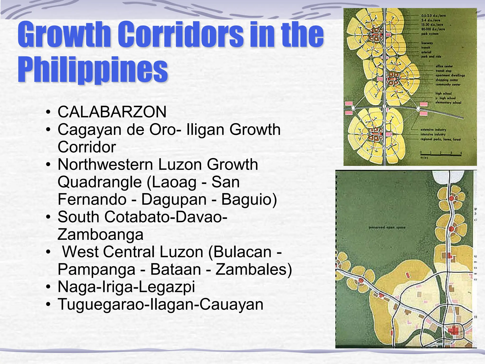 • CALABARZON
• Cagayan de Oro- Iligan Growth
Corridor
• Northwestern Luzon Growth
Quadrangle (Laoag - San
Fernando - Dagupan - Baguio)
• South Cotabato-Davao-
Zamboanga
• West Central Luzon (Bulacan -
Pampanga - Bataan - Zambales)
• Naga-Iriga-Legazpi
• Tuguegarao-Ilagan-Cauayan
Growth Corridors in the
Philippines
 