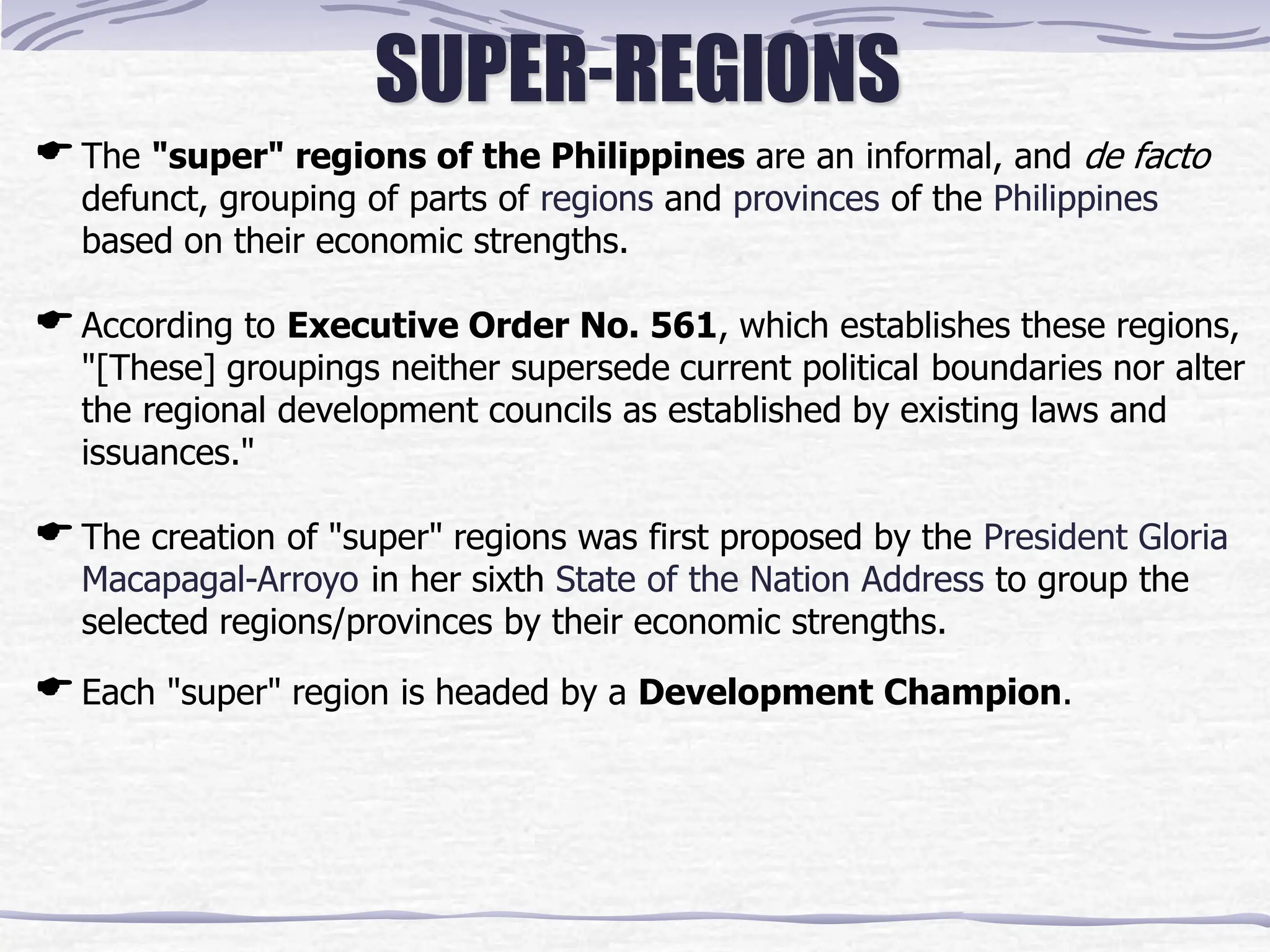 SUPER-REGIONS
The "super" regions of the Philippines are an informal, and de facto
defunct, grouping of parts of regions and provinces of the Philippines
based on their economic strengths.
According to Executive Order No. 561, which establishes these regions,
"[These] groupings neither supersede current political boundaries nor alter
the regional development councils as established by existing laws and
issuances."
The creation of "super" regions was first proposed by the President Gloria
Macapagal-Arroyo in her sixth State of the Nation Address to group the
selected regions/provinces by their economic strengths.
Each "super" region is headed by a Development Champion.
 
