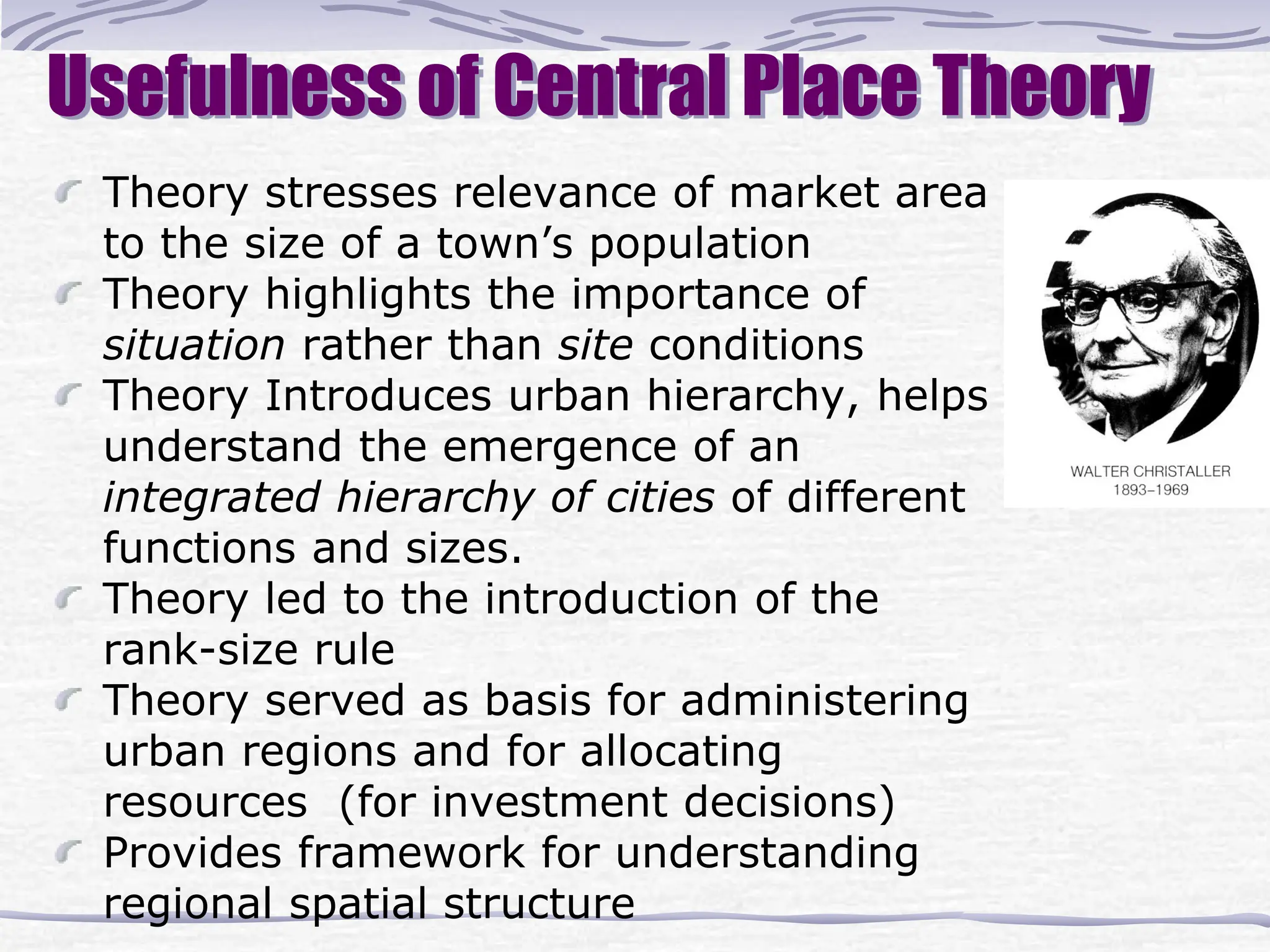 Usefulness of Central Place Theory
Theory stresses relevance of market area
to the size of a town’s population
Theory highlights the importance of
situation rather than site conditions
Theory Introduces urban hierarchy, helps
understand the emergence of an
integrated hierarchy of cities of different
functions and sizes.
Theory led to the introduction of the
rank-size rule
Theory served as basis for administering
urban regions and for allocating
resources (for investment decisions)
Provides framework for understanding
regional spatial structure
 