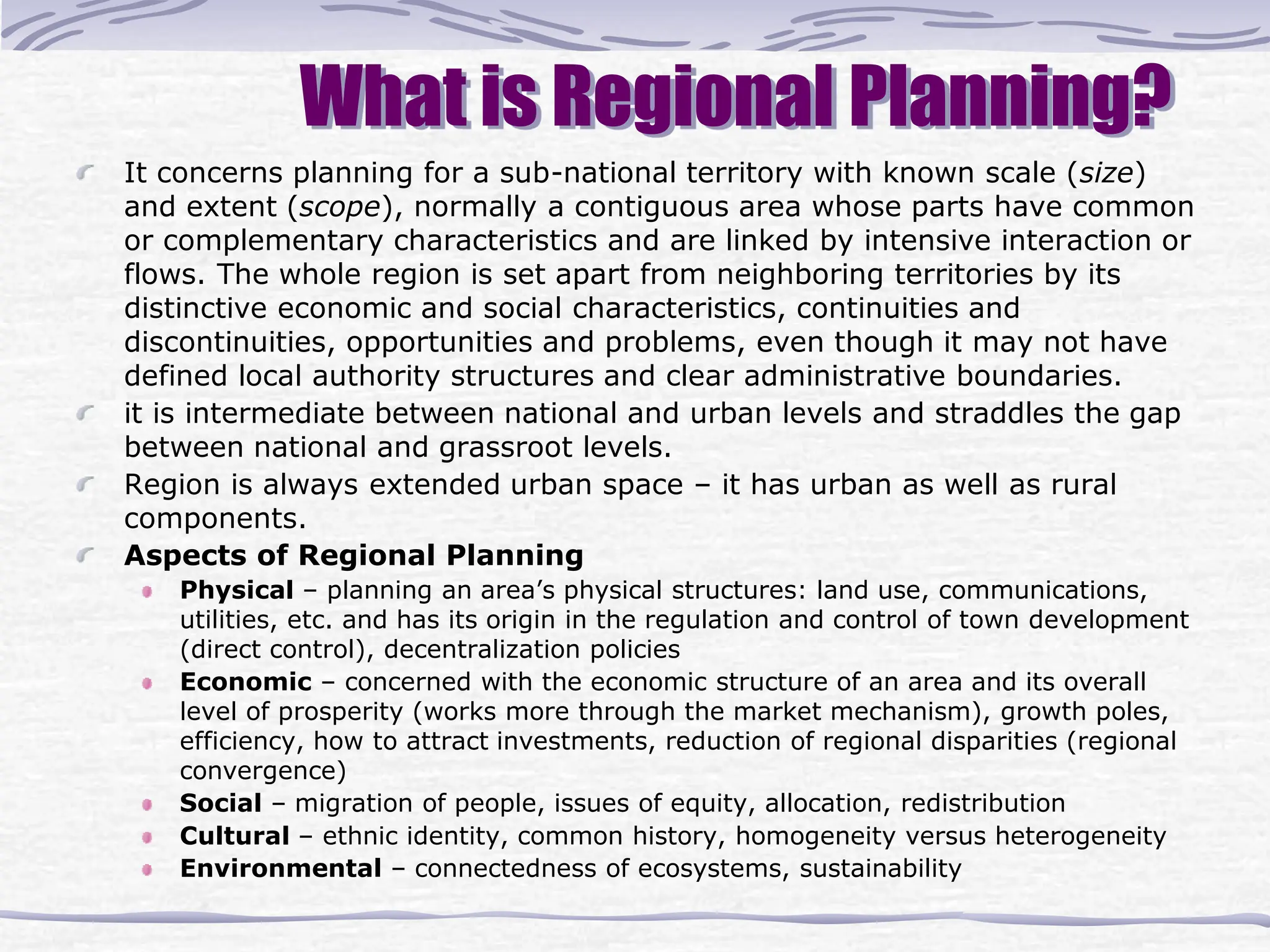 What is Regional Planning?
It concerns planning for a sub-national territory with known scale (size)
and extent (scope), normally a contiguous area whose parts have common
or complementary characteristics and are linked by intensive interaction or
flows. The whole region is set apart from neighboring territories by its
distinctive economic and social characteristics, continuities and
discontinuities, opportunities and problems, even though it may not have
defined local authority structures and clear administrative boundaries.
it is intermediate between national and urban levels and straddles the gap
between national and grassroot levels.
Region is always extended urban space – it has urban as well as rural
components.
Aspects of Regional Planning
Physical – planning an area’s physical structures: land use, communications,
utilities, etc. and has its origin in the regulation and control of town development
(direct control), decentralization policies
Economic – concerned with the economic structure of an area and its overall
level of prosperity (works more through the market mechanism), growth poles,
efficiency, how to attract investments, reduction of regional disparities (regional
convergence)
Social – migration of people, issues of equity, allocation, redistribution
Cultural – ethnic identity, common history, homogeneity versus heterogeneity
Environmental – connectedness of ecosystems, sustainability
 