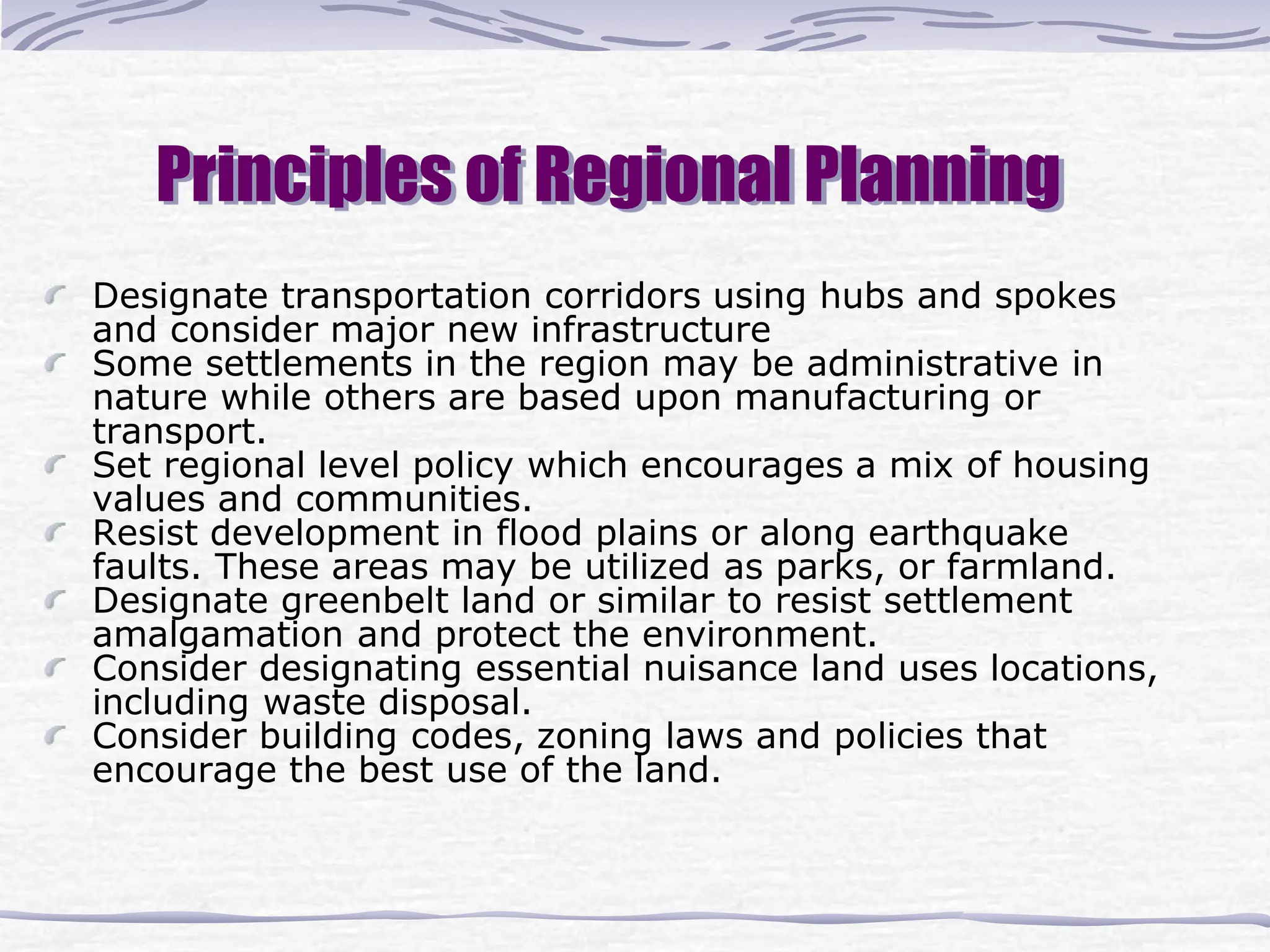 Principles of Regional Planning
Designate transportation corridors using hubs and spokes
and consider major new infrastructure
Some settlements in the region may be administrative in
nature while others are based upon manufacturing or
transport.
Set regional level policy which encourages a mix of housing
values and communities.
Resist development in flood plains or along earthquake
faults. These areas may be utilized as parks, or farmland.
Designate greenbelt land or similar to resist settlement
amalgamation and protect the environment.
Consider designating essential nuisance land uses locations,
including waste disposal.
Consider building codes, zoning laws and policies that
encourage the best use of the land.
 