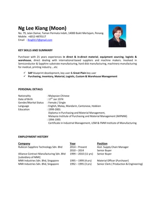 Ng Lee Kiang (Moon)
No. 79, Jalan Damai, Taman Permata Indah, 14000 Bukit Mertajam, Penang.
Mobile: +6012-4870117
Email : lkng0117@gmail.com
KEY SKILLS AND SUMMARY
Purchaser with 21 years experiences in direct & in-direct material, equipment sourcing, logistic &
warehouse, direct dealing with international-based suppliers and machine makers. Involved in
Semiconductor & Sapphire substrate manufacturing, hard disk manufacturing, machinery manufacturing
for medical, printing industry....etc
 SAP blueprint development, key user & Great Plain key user
 Purchasing, Inventory, Material, Logistic, Custom & Warehouse Management
PERSONAL DETAILS
Nationality
Date of Birth
Gender/Marital Status
Language
Education
: Malaysian Chinese
: 17th
Jan 1974
: Female / Single
: English, Malay, Mandarin, Cantonese, Hokkien
: 1999-2001
Diploma in Purchasing and Material Management,
Malaysia Institute of Purchasing and Material Management (MIPMM)
: 1994-1995
Certificate in Industrial Management, USM & FMM Institute of Manufacturing
EMPLOYMENT HISTORY
Company Year Position
Rubicon Sapphire Technology Sdn. Bhd
Alliance Contract Manufacturing Sdn. Bhd
[subsidiary of MMI]
MMI Industries Sdn. Bhd, Singapore
MMI Industries Sdn. Bhd, Singapore
2014 – Present
2010 – 2014
1999 – 2010 (11 yrs)
1995 – 1999 (4 yrs)
1992 – 1995 (3 yrs)
Asst. Supply Chain Manager
Senior Buyer
Senior Buyer
Material Officer (Purchaser)
Senior Clerk ( Production & Engineering)
 
