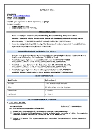 Curriculum Vitae
ATUL GUPTA
E-mail: atulji.tech91@gmail.com
Mob No 1: 09015110903
Mob No 2: 09812920568
Total 2.5 year Experience in Plastic Engineering As QA/QC
Company served in
 ALERT INDIA PVT. LTD
 KRISHI AGRO PRODUCT PVT. LTD.
PROFESSIONAL SKILL:
 Good Knowledge in processing :Injection Molding , Extrusion Molding, Compression ,Blow
Molding,Calendering process and Rotational Molding and also having knowledge of rubber,thermo
plastics rubber PVC and EVA(Ethyle Vinyl acetate), PE, PP ,PS ,PC ,PET Nylon etc.
 Good Knowledge in testing: MFI, Density, Filler Content, Ash Content, Mechanical, Thermal, Electrical,
Optical, Rheological Properties,Moisture Contents etc.
PROFASSIONAL QUALIFICATION AND CERTIFICATES
 Post Graduate Diploma in Plastics Processing and Testing (PGD-PPT) from Central Institute Of Plastics
Engineering & Technology Murthal, Sonipat -131039 (Haryana).

Certified one year Diploma in Industrial Chemistry from ST. ANDREW’S COLLEGE,
GORAKHPUR (Affiliated to D.D.U. GORAKHPUR UNIVERSITY, GORAKHPUR).

Certified one year Diploma in Bio Technology from ST. ANDREW’S COLLEGE,
GORAKHPUR (Affiliated to D.D.U. GORAKHPUR UNIVERSITY, GORAKHPUR).

Certified one year Diploma in Data Base Management System from ST. ANDREW’S
COLLEGE, GORAKHPUR (Affiliated to D.D.U. GORAKHPUR UNIVERSITY, GORAKHPUR).
ACADEMIC CREDENTIALS
Qualification College/Board
PGD-PPT CIPET Murthal Sonipat Haryana
B.Sc. D.D.U Gorakhpur university Gorakhpur
Intermediate U. P. Board
High School U. P. Board
AREAS OF EXPOSURE (1 Yr. Experience)
1. ALERT INDIA PVT. LTD.
Quality Controller (MAY 2014’- TILL PRESENT)
Key skills and experience at Alert India Pvt. Ltd.
Primary work involves checkup & maintenance of Quality control of Products.
Processing :Injection Molding , Extrusion Molding and also having knowledge of rubber, thermo plastics
rubber PVC and EVA (Ethyle Vinyl acetate), PE, PP ,PS ,PC ,PET Nylon etc.
Testing: MFI, Density, Filler Content, Ash Content, Mechanical, Thermal, Electrical, Optical, Rheological
Properties.
 