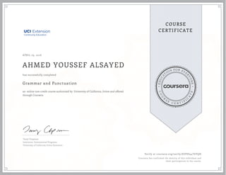 EDUCA
T
ION FOR EVE
R
YONE
CO
U
R
S
E
C E R T I F
I
C
A
TE
COURSE
CERTIFICATE
APRIL 29, 2016
AHMED YOUSSEF ALSAYED
Grammar and Punctuation
an online non-credit course authorized by University of California, Irvine and offered
through Coursera
has successfully completed
Tamy Chapman
Instructor, International Programs
University of California Irvine Extension
Verify at coursera.org/verify/SZPES44T6VQH
Coursera has confirmed the identity of this individual and
their participation in the course.
 