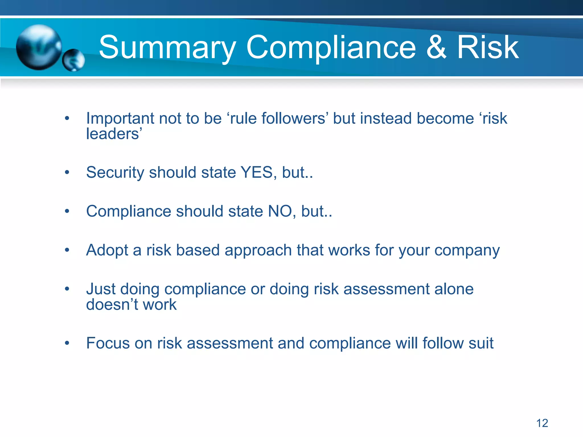 Summary Compliance & Risk
12
•  Important not to be ‘rule followers’ but instead become ‘risk
leaders’
•  Security should state YES, but..
•  Compliance should state NO, but..
•  Adopt a risk based approach that works for your company
•  Just doing compliance or doing risk assessment alone
doesn’t work
•  Focus on risk assessment and compliance will follow suit
 