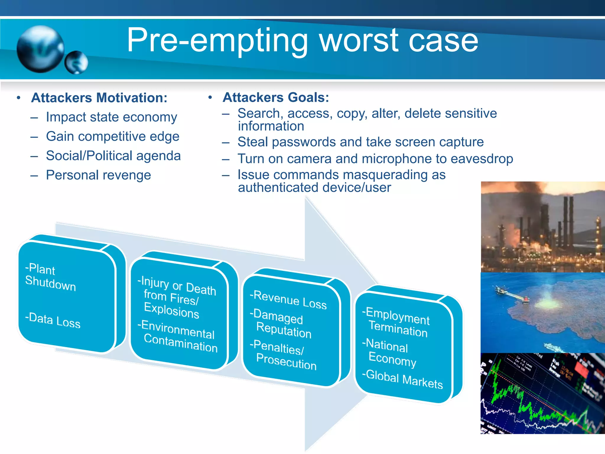 Pre-empting worst case
•  Attackers Goals:
–  Search, access, copy, alter, delete sensitive
information
–  Steal passwords and take screen capture
–  Turn on camera and microphone to eavesdrop
–  Issue commands masquerading as
authenticated device/user
•  Attackers Motivation:
–  Impact state economy
–  Gain competitive edge
–  Social/Political agenda
–  Personal revenge
 
