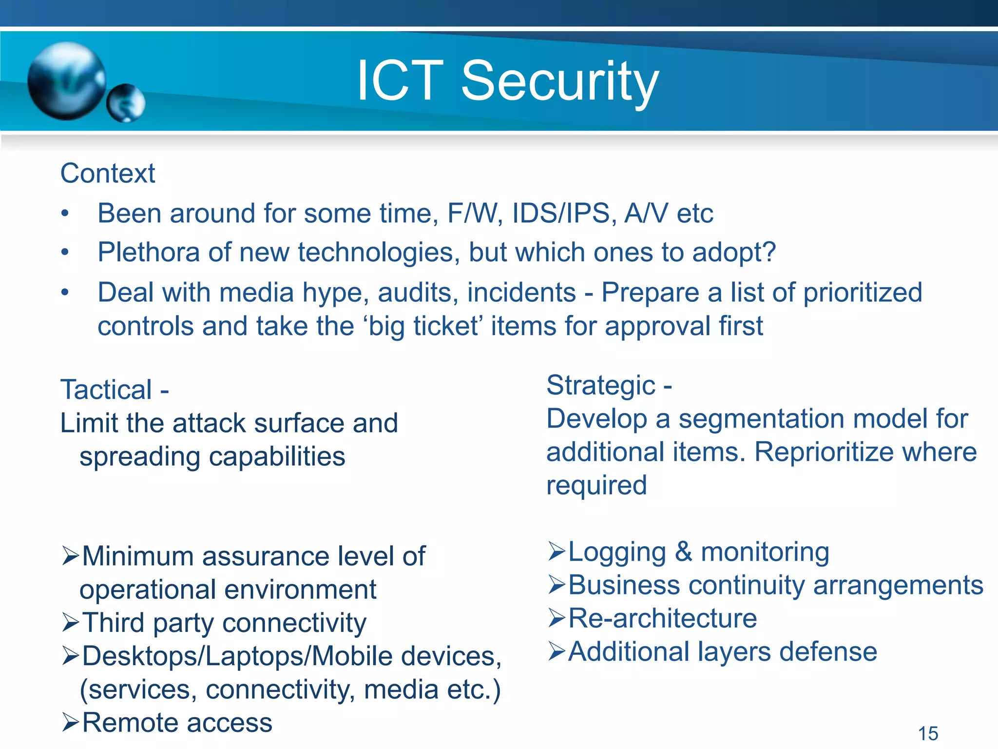 ICT Security
Strategic -
Develop a segmentation model for
additional items. Reprioritize where
required
Ø Logging & monitoring
Ø Business continuity arrangements
Ø Re-architecture
Ø Additional layers defense
Context
•  Been around for some time, F/W, IDS/IPS, A/V etc
•  Plethora of new technologies, but which ones to adopt?
•  Deal with media hype, audits, incidents - Prepare a list of prioritized
controls and take the ‘big ticket’ items for approval first
Tactical -
Limit the attack surface and
spreading capabilities
Ø Minimum assurance level of
operational environment
Ø Third party connectivity
Ø Desktops/Laptops/Mobile devices,
(services, connectivity, media etc.)
Ø Remote access 15
 