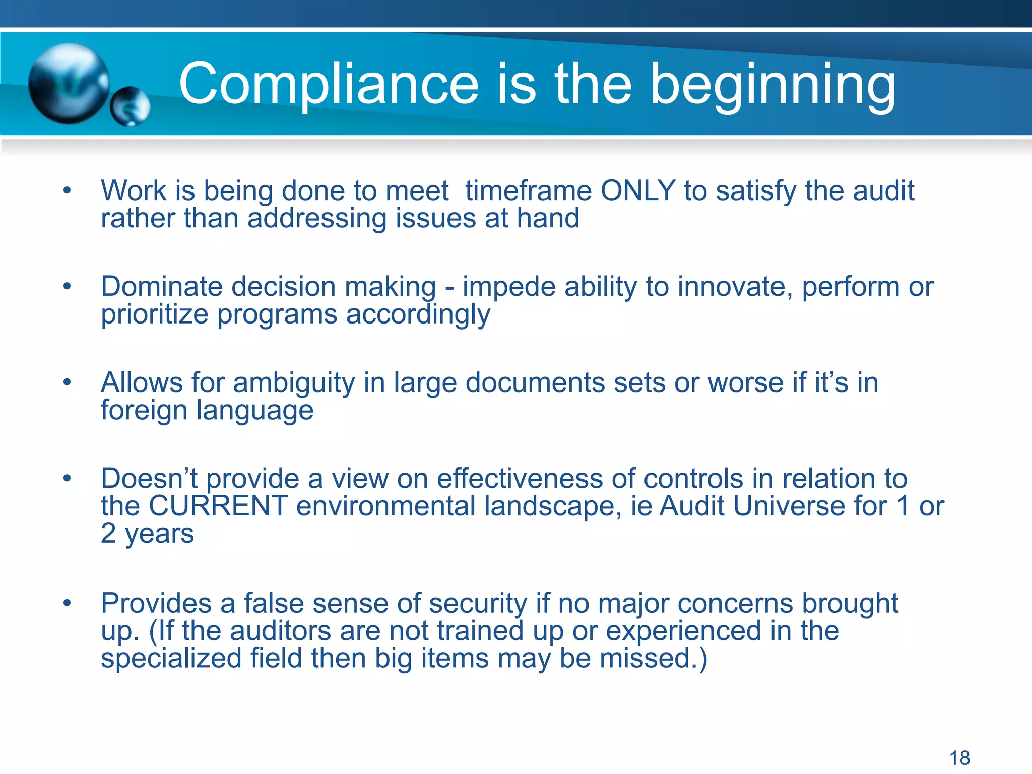 •  Work is being done to meet timeframe ONLY to satisfy the audit
rather than addressing issues at hand
•  Dominate decision making - impede ability to innovate, perform or
prioritize programs accordingly
•  Allows for ambiguity in large documents sets or worse if it’s in
foreign language
•  Doesn’t provide a view on effectiveness of controls in relation to
the CURRENT environmental landscape, ie Audit Universe for 1 or
2 years
•  Provides a false sense of security if no major concerns brought
up. (If the auditors are not trained up or experienced in the
specialized field then big items may be missed.)
Compliance is the beginning
18
 