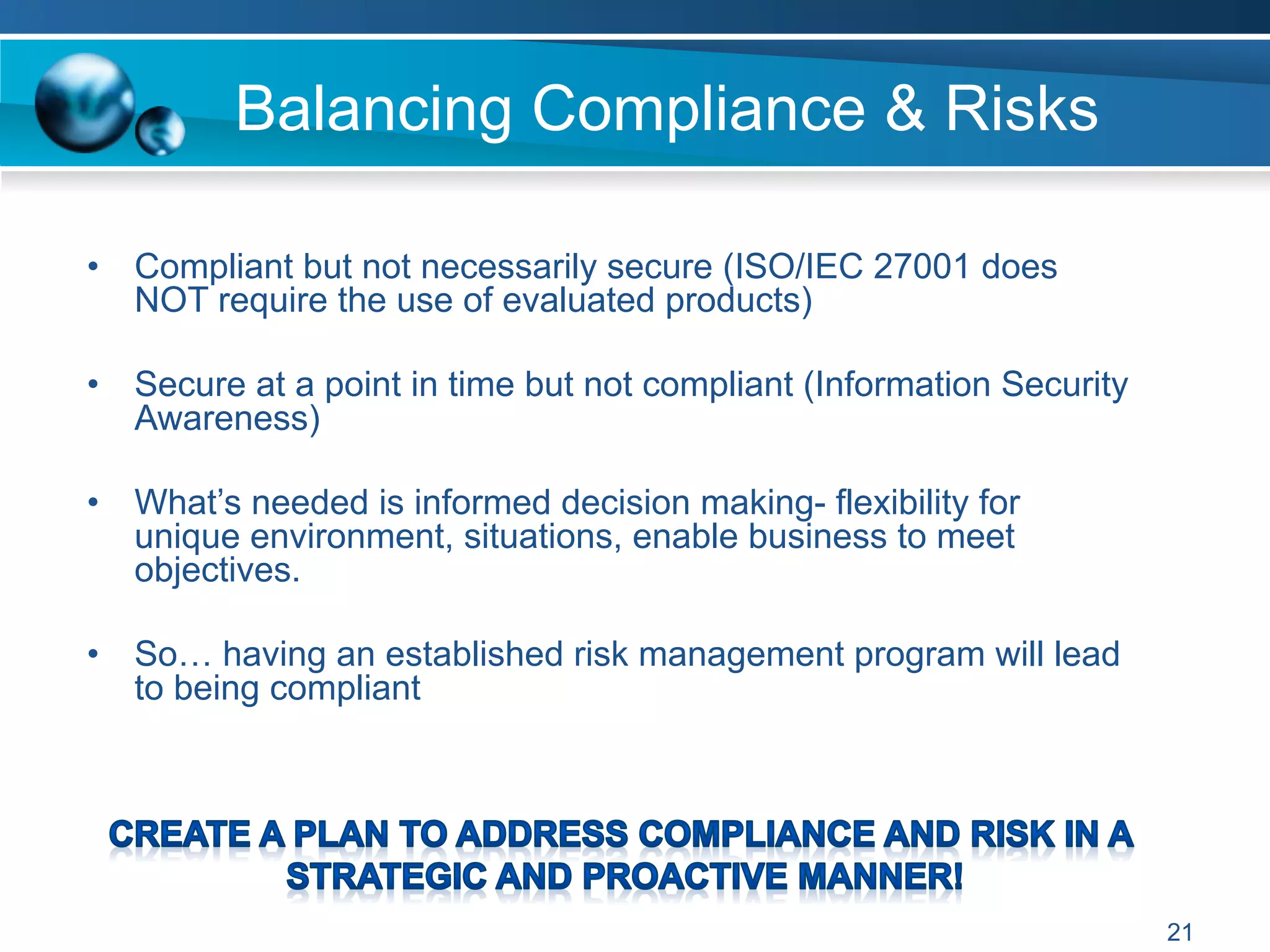 Balancing Compliance & Risks
•  Compliant but not necessarily secure (ISO/IEC 27001 does
NOT require the use of evaluated products)
•  Secure at a point in time but not compliant (Information Security
Awareness)
•  What’s needed is informed decision making- flexibility for
unique environment, situations, enable business to meet
objectives.
•  So… having an established risk management program will lead
to being compliant
21
 