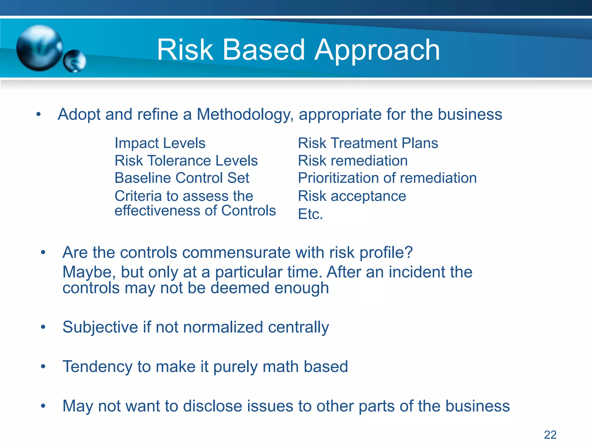 Risk Based Approach
•  Adopt and refine a Methodology, appropriate for the business
•  Are the controls commensurate with risk profile?
Maybe, but only at a particular time. After an incident the
controls may not be deemed enough
•  Subjective if not normalized centrally
•  Tendency to make it purely math based
•  May not want to disclose issues to other parts of the business
Impact Levels
Risk Tolerance Levels
Baseline Control Set
Criteria to assess the
effectiveness of Controls
Risk Treatment Plans
Risk remediation
Prioritization of remediation
Risk acceptance
Etc.
22
 