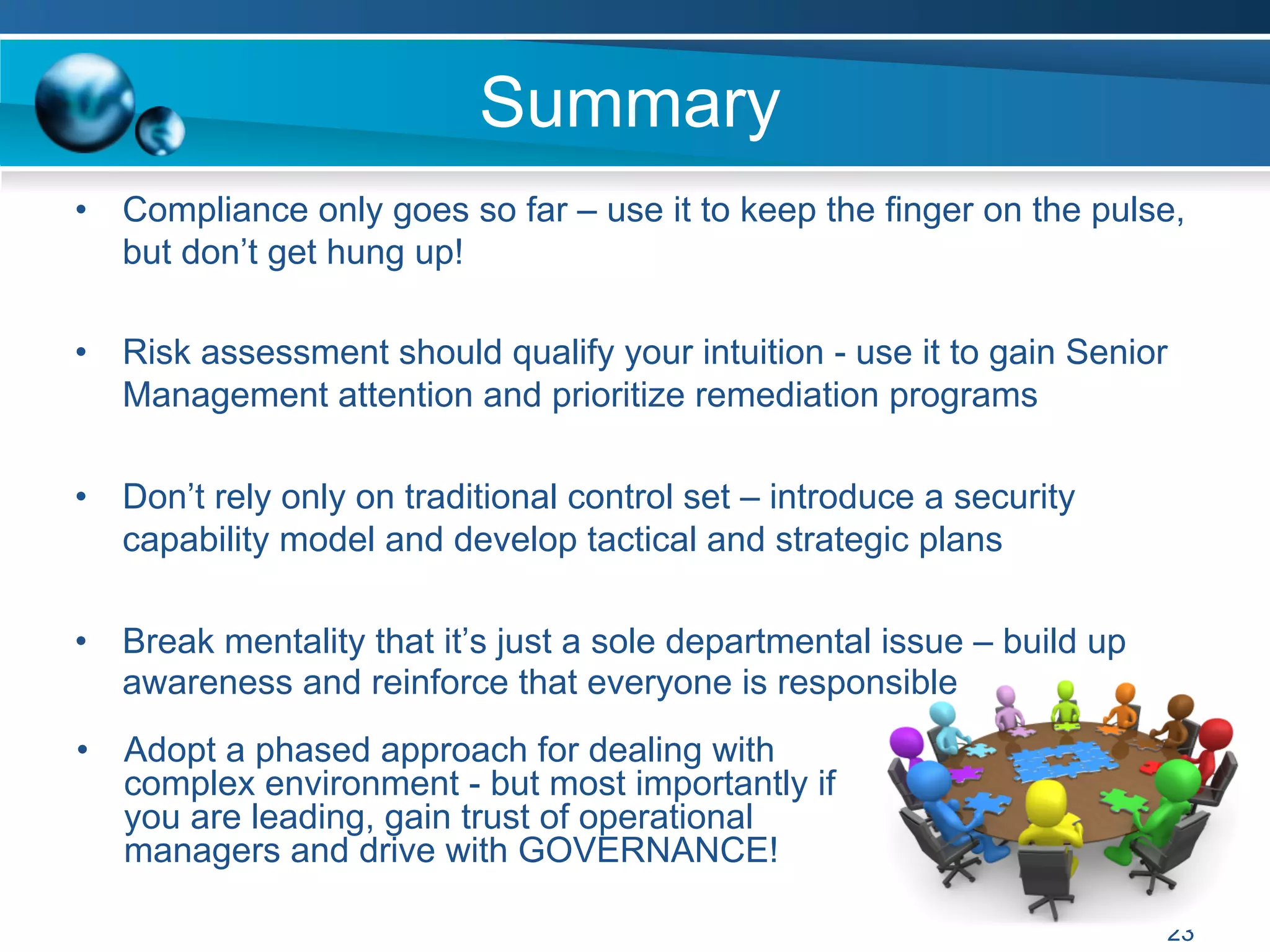 Summary
23
•  Compliance only goes so far – use it to keep the finger on the pulse,
but don’t get hung up!
•  Risk assessment should qualify your intuition - use it to gain Senior
Management attention and prioritize remediation programs
•  Don’t rely only on traditional control set – introduce a security
capability model and develop tactical and strategic plans
•  Break mentality that it’s just a sole departmental issue – build up
awareness and reinforce that everyone is responsible
•  Adopt a phased approach for dealing with
complex environment - but most importantly if
you are leading, gain trust of operational
managers and drive with GOVERNANCE!
 