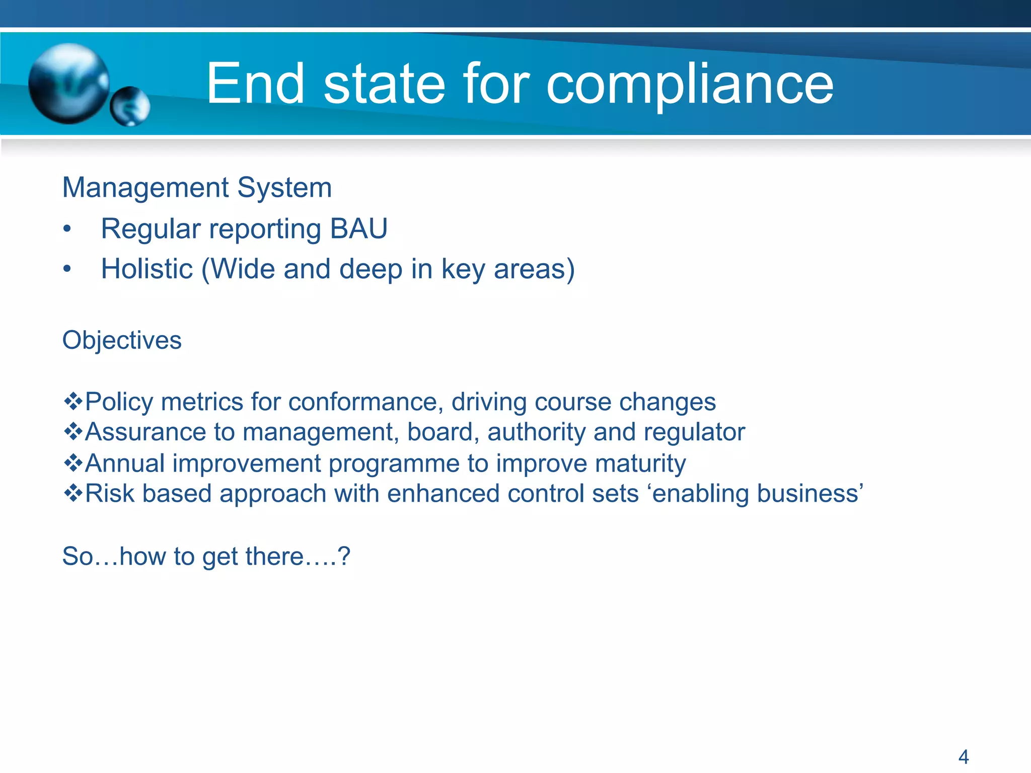 End state for compliance
Management System
•  Regular reporting BAU
•  Holistic (Wide and deep in key areas)
4
Objectives
v Policy metrics for conformance, driving course changes
v Assurance to management, board, authority and regulator
v Annual improvement programme to improve maturity
v Risk based approach with enhanced control sets ‘enabling business’
So…how to get there….?
 