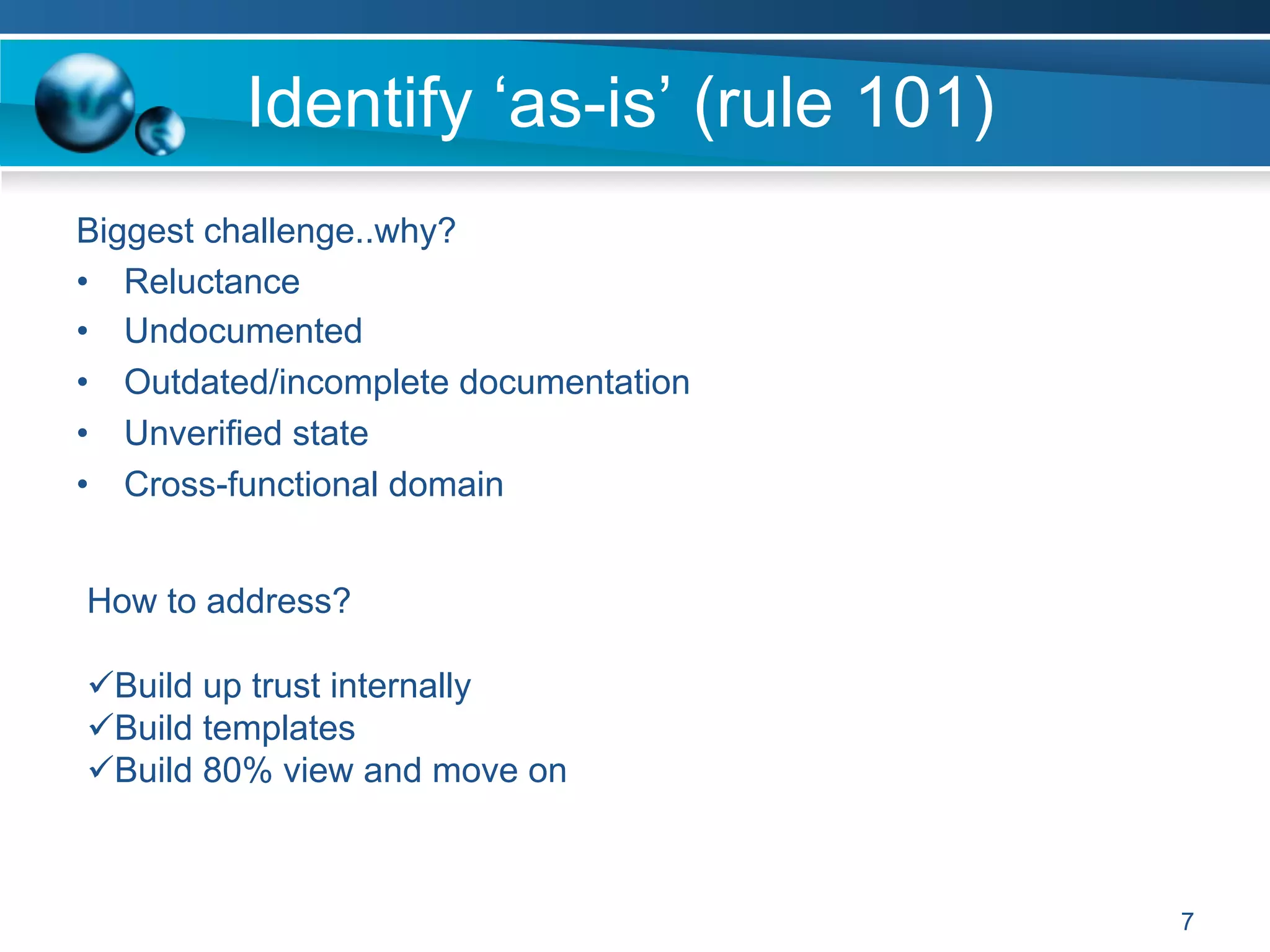 Identify ‘as-is’ (rule 101)
Biggest challenge..why?
•  Reluctance
•  Undocumented
•  Outdated/incomplete documentation
•  Unverified state
•  Cross-functional domain
7
How to address?
ü Build up trust internally
ü Build templates
ü Build 80% view and move on
 