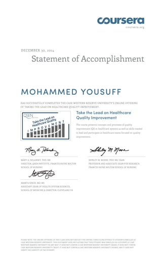coursera.org
Statement of Accomplishment
DECEMBER 30, 2014
MOHAMMED YOUSUFF
HAS SUCCESSFULLY COMPLETED THE CASE WESTERN RESERVE UNIVERSITY'S ONLINE OFFERING
OF TAKING THE LEAD ON HEALTHCARE QUALITY IMPROVEMENT.
Take the Lead on Healthcare
Quality Improvement
The course presents concepts and processes of quality
improvement (QI) in healthcare systems as well as skills needed
to lead and participate in healthcare teams focused on quality
improvement.
MARY A. DOLANSKY, PHD, RN
DIRECTOR, QSEN INSTITUTE, FRANCES PAYNE BOLTON
SCHOOL OF NURSING
SHIRLEY M. MOORE, PHD, RN, FAAN
PROFESSOR AND ASSOCIATE DEAN FOR RESEARCH,
FRANCES PAYNE BOLTON SCHOOL OF NURSING
MAMTA SINGH, MD, MS
ASSISTANT DEAN OF HEALTH SYSTEM SCIENCES,
SCHOOL OF MEDICINE & DIRECTOR, CLEVELAND VA
PLEASE NOTE: THE ONLINE OFFERING OF THIS CLASS DOES NOT REFLECT THE ENTIRE CURRICULUM OFFERED TO STUDENTS ENROLLED AT
CASE WESTERN RESERVE UNIVERSITY. THIS STATEMENT DOES NOT AFFIRM THAT THIS STUDENT WAS ENROLLED AS A STUDENT AT CASE
WESTERN RESERVE UNIVERSITY IN ANY WAY. IT DOES NOT CONFER A CASE WESTERN RESERVE UNIVERSITY GRADE; IT DOES NOT CONFER
CASE WESTERN RESERVE UNIVERSITY CREDIT; IT DOES NOT CONFER A CASE WESTERN RESERVE UNIVERSITY DEGREE; AND IT DOES NOT
VERIFY THE IDENTITY OF THE STUDENT.
 