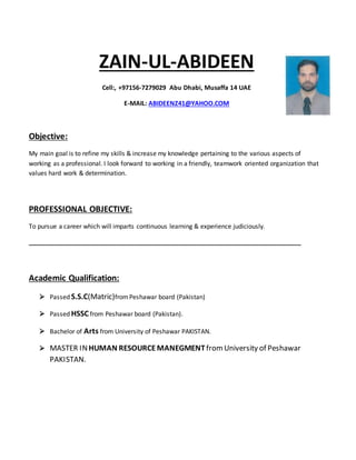 ZAIN-UL-ABIDEEN
Cell:, +97156-7279029 Abu Dhabi, Musaffa 14 UAE
E-MAIL: ABIDEENZ41@YAHOO.COM
Objective:
My main goal is to refine my skills & increase my knowledge pertaining to the various aspects of
working as a professional. I look forward to working in a friendly, teamwork oriented organization that
values hard work & determination.
PROFESSIONAL OBJECTIVE:
To pursue a career which will imparts continuous learning & experience judiciously.
______________________________________________________________________________
Academic Qualification:
 Passed S.S.C(Matric)fromPeshawar board (Pakistan)
 Passed HSSC from Peshawar board (Pakistan).
 Bachelor of Arts from University of Peshawar PAKISTAN.
 MASTER INHUMAN RESOURCEMANEGMENTfromUniversity of Peshawar
PAKISTAN.
 