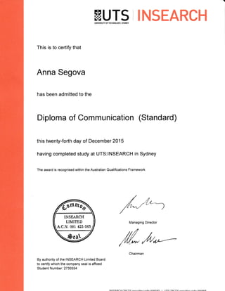 EUTS iINSEARCHUNIVERSIfi OF TECHNOLOGY, SYDNEY
This is to certify that
Anna Segova
has been admitted to the
By authority of the INSEARCH Limited Board
to certify which the company seal is affixed
Student Number: 2730554
Diploma of Communication (Standard)
this twenty-forth day of December 2015
having completed study at UTS:INSEARCH in Sydney
The award is recognised within the Australian Qualifications Framework
INSEARCH
LIMITED
A.C.N. 001 42s 065
/r"/("--)
Managing Director
M,dr*--
tNtcE A paH rDtan( nAo<on l rrc aDran<
smmr)
 