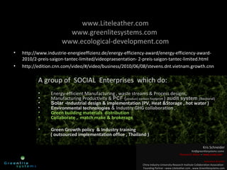 www.Liteleather.com
www.greenlitesystems.com
www.ecological-development.com
• http://www.industrie-energieeffizienz.de/energy-efficiency-award/energy-efficiency-award-
2010/2-preis-saigon-tantec-limited/videopraesentation- 2-preis-saigon-tantec-limited.html
• http://edition.cnn.com/video/#/video/business/2010/06/08/stevens.dnt.vietnam.growth.cnn
A group of SOCIAL Enterprises which do:
• Energy-efficient Manufacturing , waste streams & Process designs,
• Manufacturing Productivity & PCF (product carbon footprint ) audit system (Sectoral)
• Solar -Industrial design & implementation (PV, Heat &Storage , hot water )
• Environmental technologies & Industry GHG collaboration ,
• Green building materials distribution
• Collaborate , match make & brokerage
• Green Growth policy & Industry training
( outsourced implementation office , Thailand )
Kris SchneiderKris Schneider
Ksl@greenlitesystemc.comnKsl@greenlitesystemc.comn
Research fellowResearch fellow –– www.crcet.comwww.crcet.com
executive directorexecutive director
China Industry-University-Research Institute Collaboration AssociationChina Industry-University-Research Institute Collaboration Association
Founding Partner –www.Liteleather.com , www.Greenlitesystems.comFounding Partner –www.Liteleather.com , www.Greenlitesystems.com
 