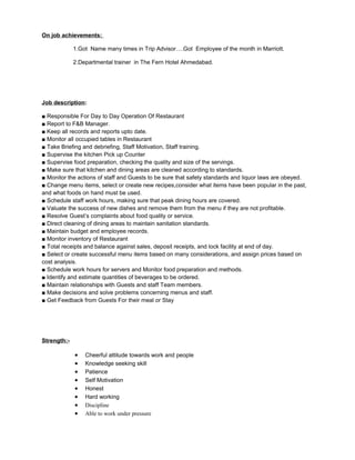 On job achievements:
1.Got Name many times in Trip Advisor….Got Employee of the month in Marriott.
2.Departmental trainer in The Fern Hotel Ahmedabad.
Job description:
■ Responsible For Day to Day Operation Of Restaurant
■ Report to F&B Manager.
■ Keep all records and reports upto date.
■ Monitor all occupied tables in Restaurant
■ Take Briefing and debriefing, Staff Motivation, Staff training.
■ Supervise the kitchen Pick up Counter
■ Supervise food preparation, checking the quality and size of the servings.
■ Make sure that kitchen and dining areas are cleaned according to standards.
■ Monitor the actions of staff and Guests to be sure that safety standards and liquor laws are obeyed.
■ Change menu items, select or create new recipes,consider what items have been popular in the past,
and what foods on hand must be used.
■ Schedule staff work hours, making sure that peak dining hours are covered.
■ Valuate the success of new dishes and remove them from the menu if they are not profitable.
■ Resolve Guest’s complaints about food quality or service.
■ Direct cleaning of dining areas to maintain sanitation standards.
■ Maintain budget and employee records.
■ Monitor inventory of Restaurant
■ Total receipts and balance against sales, deposit receipts, and lock facility at end of day.
■ Select or create successful menu items based on many considerations, and assign prices based on
cost analysis.
■ Schedule work hours for servers and Monitor food preparation and methods.
■ Identify and estimate quantities of beverages to be ordered.
■ Maintain relationships with Guests and staff Team members.
■ Make decisions and solve problems concerning menus and staff.
■ Get Feedback from Guests For their meal or Stay
Strength:-
• Cheerful attitude towards work and people
• Knowledge seeking skill
• Patience
• Self Motivation
• Honest
• Hard working
• Discipline
• Able to work under pressure
 