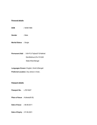 Personal details
DOB : 18/06/1989
Gender : Male
Marital Status : Single
Permanent Add : Vill+P.O-Tejhati,P.S-Nalhati
Dist-Birbhum,Pin-731220
State-West Bengal
Languages Known: English, Hindi & Bengali
Preferred Location: Any where in India .
Passport details
Passport No. : J7613027
Place of Issue : Kolkata(W.B)
Date of Issue : 08.08.2011
Date of Expiry : 07.08.2021
 