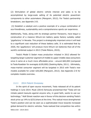N0611318 - 2014-2015 10
(2) Stimulation of global electric vehicle interest and sales is to be
accomplished by large-scale selling of its patented electric powertrain
components to other automakers (Mangram, 2012). For Tesla’s partnership
breakdown, see Appendix 2-D.
(3) Establish a catalyst and a positive example of a unique combination of
eco-friendliness, sustainability and a comprehensive sports car experience.
Additionally, Tesla, along with its strategic partner Panasonic, have begun a
construction of a massive lithium-ion battery packs factory suitably called
‘gigafactory’ in Nevada. This project is strategically important since it will lead
to a significant cost reduction of these battery cells. It is estimated that by
2020, the ‘gigafactory’ will produce more lithium ion batteries than all of the
world’s combined output in 2013 (Tesla Motors, 2015).
Tesla’s Model S Sedan mass production initiated in 2012 allowed for
targeting larger customer segment of middle to upper-middle class consumers
since it came at a much more affordable price – around $60,000 (compared
to Tesla Roadster for averagely $109,000) (Seeking Alpha, 2011). Ultimately,
mass-market consumer segment will be targeted in 2015 with Tesla’s new
models available for under $30,000 (Mangram, 2012). See Appendix 2-E for
complete models overview.
2.2.1 2014 Patent Giveaway
In the spirit of open source movement, Tesla released all of its patent
holdings in June 2014. Musk (2014) famously proclaimed that “Tesla will not
initiate patent lawsuits against anyone who, in good faith, wants to use our
technology.” Wall Street reaction was in favour of this decision sending Tesla’s
stock price up 14% to $231/share at the time. This radical move strengthened
Tesla’s position and can be seen as a sophisticated move towards increased
global demand for electric vehicles. Tesla realized that competition lies within
 