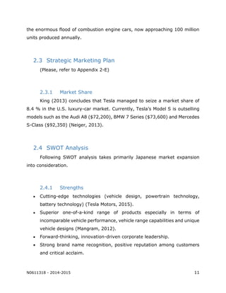 N0611318 - 2014-2015 11
the enormous flood of combustion engine cars, now approaching 100 million
units produced annually.
2.3 Strategic Marketing Plan
(Please, refer to Appendix 2-E)
2.3.1 Market Share
King (2013) concludes that Tesla managed to seize a market share of
8.4 % in the U.S. luxury-car market. Currently, Tesla’s Model S is outselling
models such as the Audi A8 ($72,200), BMW 7 Series ($73,600) and Mercedes
S-Class ($92,350) (Neiger, 2013).
2.4 SWOT Analysis
Following SWOT analysis takes primarily Japanese market expansion
into consideration.
2.4.1 Strengths
 Cutting-edge technologies (vehicle design, powertrain technology,
battery technology) (Tesla Motors, 2015).
 Superior one-of-a-kind range of products especially in terms of
incomparable vehicle performance, vehicle range capabilities and unique
vehicle designs (Mangram, 2012).
 Forward-thinking, innovation-driven corporate leadership.
 Strong brand name recognition, positive reputation among customers
and critical acclaim.
 